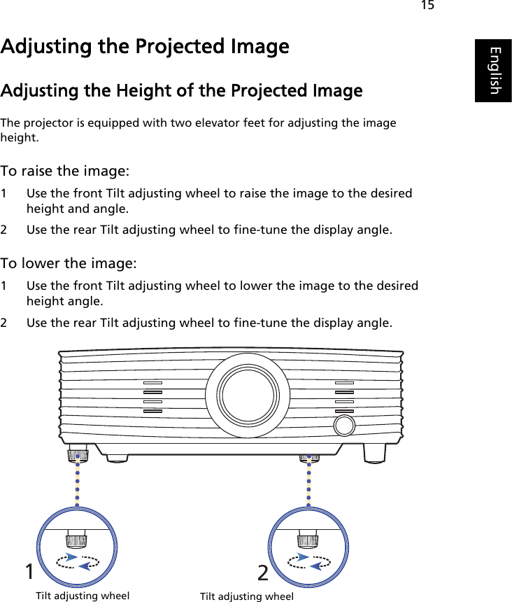 15EnglishAdjusting the Projected ImageAdjusting the Height of the Projected ImageThe projector is equipped with two elevator feet for adjusting the image height.To raise the image:1 Use the front Tilt adjusting wheel to raise the image to the desired height and angle.2 Use the rear Tilt adjusting wheel to fine-tune the display angle.To lower the image:1 Use the front Tilt adjusting wheel to lower the image to the desired height angle.2 Use the rear Tilt adjusting wheel to fine-tune the display angle.12Tilt adjusting wheelTilt adjusting wheel