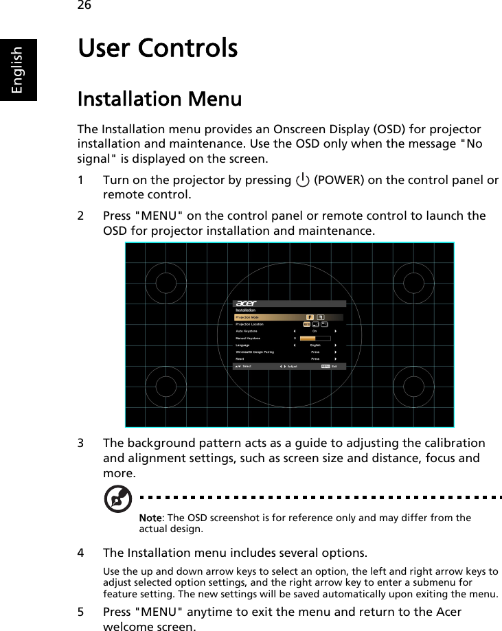 26EnglishUser ControlsInstallation MenuThe Installation menu provides an Onscreen Display (OSD) for projector installation and maintenance. Use the OSD only when the message &quot;No signal&quot; is displayed on the screen. 1 Turn on the projector by pressing   (POWER) on the control panel or remote control.2 Press &quot;MENU&quot; on the control panel or remote control to launch the OSD for projector installation and maintenance.3 The background pattern acts as a guide to adjusting the calibration and alignment settings, such as screen size and distance, focus and more.Note: The OSD screenshot is for reference only and may differ from the actual design.4 The Installation menu includes several options.Use the up and down arrow keys to select an option, the left and right arrow keys to adjust selected option settings, and the right arrow key to enter a submenu for feature setting. The new settings will be saved automatically upon exiting the menu.5 Press &quot;MENU&quot; anytime to exit the menu and return to the Acer welcome screen.   