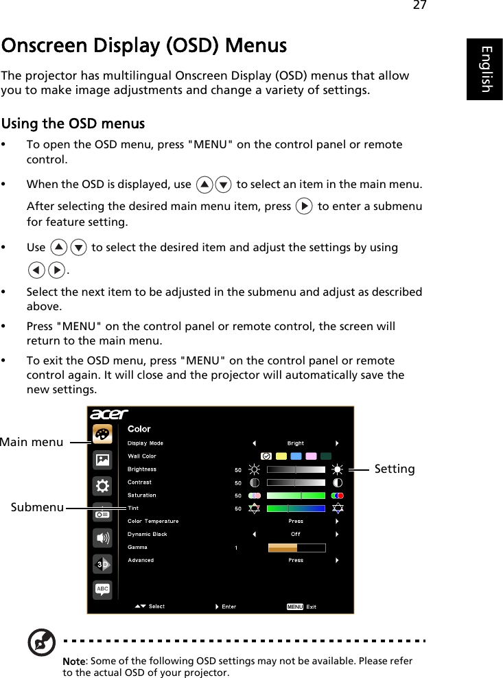 27EnglishOnscreen Display (OSD) MenusThe projector has multilingual Onscreen Display (OSD) menus that allow you to make image adjustments and change a variety of settings.Using the OSD menus•To open the OSD menu, press &quot;MENU&quot; on the control panel or remote control.•When the OSD is displayed, use   to select an item in the main menu. After selecting the desired main menu item, press   to enter a submenu for feature setting.•Use   to select the desired item and adjust the settings by using .•Select the next item to be adjusted in the submenu and adjust as described above.•Press &quot;MENU&quot; on the control panel or remote control, the screen will return to the main menu.•To exit the OSD menu, press &quot;MENU&quot; on the control panel or remote control again. It will close and the projector will automatically save the new settings.Note: Some of the following OSD settings may not be available. Please refer to the actual OSD of your projector.Main menuSubmenuSetting