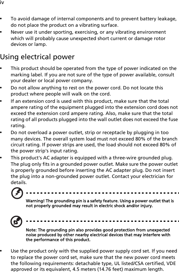 iv•To avoid damage of internal components and to prevent battery leakage, do not place the product on a vibrating surface.•Never use it under sporting, exercising, or any vibrating environment which will probably cause unexpected short current or damage rotor devices or lamp.Using electrical power•This product should be operated from the type of power indicated on the marking label. If you are not sure of the type of power available, consult your dealer or local power company.•Do not allow anything to rest on the power cord. Do not locate this product where people will walk on the cord.•If an extension cord is used with this product, make sure that the total ampere rating of the equipment plugged into the extension cord does not exceed the extension cord ampere rating. Also, make sure that the total rating of all products plugged into the wall outlet does not exceed the fuse rating.•Do not overload a power outlet, strip or receptacle by plugging in too many devices. The overall system load must not exceed 80% of the branch circuit rating. If power strips are used, the load should not exceed 80% of the power strip&apos;s input rating.•This product&apos;s AC adapter is equipped with a three-wire grounded plug. The plug only fits in a grounded power outlet. Make sure the power outlet is properly grounded before inserting the AC adapter plug. Do not insert the plug into a non-grounded power outlet. Contact your electrician for details.Warning! The grounding pin is a safety feature. Using a power outlet that is not properly grounded may result in electric shock and/or injury.Note: The grounding pin also provides good protection from unexpected noise produced by other nearby electrical devices that may interfere with the performance of this product.•Use the product only with the supplied power supply cord set. If you need to replace the power cord set, make sure that the new power cord meets the following requirements: detachable type, UL listed/CSA certified, VDE approved or its equivalent, 4.5 meters (14.76 feet) maximum length.