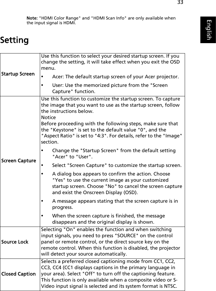 33EnglishNote: &quot;HDMI Color Range&quot; and &quot;HDMI Scan Info&quot; are only available when the input signal is HDMI.SettingStartup ScreenUse this function to select your desired startup screen. If you change the setting, it will take effect when you exit the OSD menu.•Acer: The default startup screen of your Acer projector.•User: Use the memorized picture from the &quot;Screen Capture&quot; function.Screen CaptureUse this function to customize the startup screen. To capture the image that you want to use as the startup screen, follow the instructions below.NoticeBefore proceeding with the following steps, make sure that the &quot;Keystone&quot; is set to the default value &quot;0&quot;, and the &quot;Aspect Ratio&quot; is set to &quot;4:3&quot;. For details, refer to the &quot;Image&quot; section.•Change the &quot;Startup Screen&quot; from the default setting &quot;Acer&quot; to &quot;User&quot;.•Select &quot;Screen Capture&quot; to customize the startup screen.•A dialog box appears to confirm the action. Choose &quot;Yes&quot; to use the current image as your customized startup screen. Choose &quot;No&quot; to cancel the screen capture and exist the Onscreen Display (OSD).•A message appears stating that the screen capture is in progress. •When the screen capture is finished, the message disappears and the original display is shown. Source LockSelecting &quot;On&quot; enables the function and when switching input signals, you need to press &quot;SOURCE&quot; on the control panel or remote control, or the direct source key on the remote control. When this function is disabled, the projector will detect your source automatically.Closed CaptionSelects a preferred closed captioning mode from CC1, CC2, CC3, CC4 (CC1 displays captions in the primary language in your area). Select &quot;Off&quot; to turn off the captioning feature. This function is only available when a composite video or S-Video input signal is selected and its system format is NTSC.