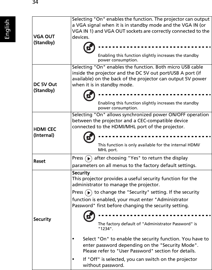 34EnglishVGA OUT (Standby)Selecting &quot;On&quot; enables the function. The projector can output a VGA signal when it is in standby mode and the VGA IN (or VGA IN 1) and VGA OUT sockets are correctly connected to the devices.Enabling this function slightly increases the standby power consumption.DC 5V Out(Standby)Selecting &quot;On&quot; enables the function. Both micro USB cableinside the projector and the DC 5V out port/USB A port (if available) on the back of the projector can output 5V power when it is in standby mode.Enabling this function slightly increases the standby power consumption.HDMI CEC (Internal)Selecting &quot;On&quot; allows synchronized power ON/OFF operation between the projector and a CEC-compatible device connected to the HDMI/MHL port of the projector.This function is only available for the internal HDMI/MHL port.Reset Press   after choosing &quot;Yes&quot; to return the display parameters on all menus to the factory default settings.SecuritySecurityThis projector provides a useful security function for the administrator to manage the projector.Press   to change the &quot;Security&quot; setting. If the security function is enabled, your must enter &quot;Administrator Password&quot; first before changing the security setting.The factory default of &quot;Administrator Password&quot; is &quot;1234&quot;.•Select &quot;On&quot; to enable the security function. You have to enter password depending on the &quot;Security Mode&quot;. Please refer to &quot;User Password&quot; section for details.•If &quot;Off&quot; is selected, you can switch on the projector without password.