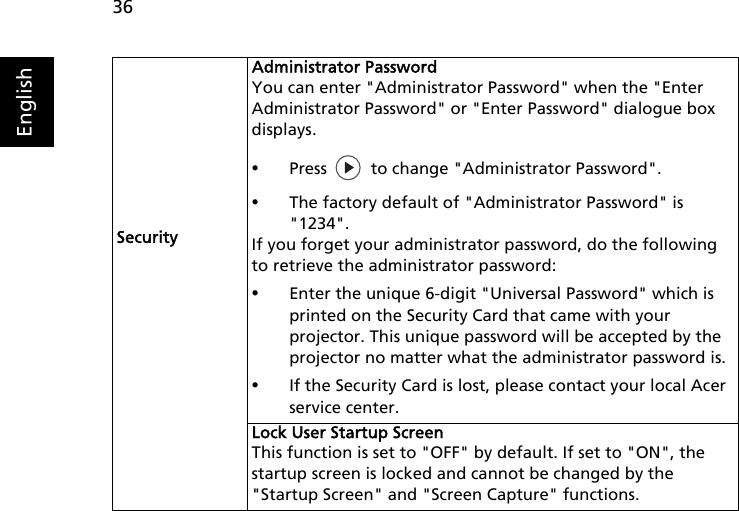 36EnglishSecurityAdministrator PasswordYou can enter &quot;Administrator Password&quot; when the &quot;Enter Administrator Password&quot; or &quot;Enter Password&quot; dialogue box displays.•Press   to change &quot;Administrator Password&quot;.•The factory default of &quot;Administrator Password&quot; is &quot;1234&quot;.If you forget your administrator password, do the following to retrieve the administrator password:•Enter the unique 6-digit &quot;Universal Password&quot; which is printed on the Security Card that came with your projector. This unique password will be accepted by the projector no matter what the administrator password is.•If the Security Card is lost, please contact your local Acer service center.Lock User Startup ScreenThis function is set to &quot;OFF&quot; by default. If set to &quot;ON&quot;, the startup screen is locked and cannot be changed by the &quot;Startup Screen&quot; and &quot;Screen Capture&quot; functions.