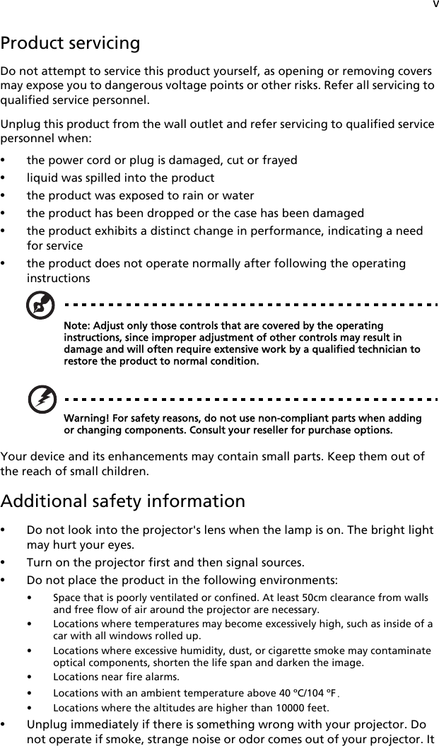 vProduct servicingDo not attempt to service this product yourself, as opening or removing covers may expose you to dangerous voltage points or other risks. Refer all servicing to qualified service personnel.Unplug this product from the wall outlet and refer servicing to qualified service personnel when:•the power cord or plug is damaged, cut or frayed•liquid was spilled into the product•the product was exposed to rain or water•the product has been dropped or the case has been damaged•the product exhibits a distinct change in performance, indicating a need for service•the product does not operate normally after following the operating instructionsNote: Adjust only those controls that are covered by the operating instructions, since improper adjustment of other controls may result in damage and will often require extensive work by a qualified technician to restore the product to normal condition.Warning! For safety reasons, do not use non-compliant parts when adding or changing components. Consult your reseller for purchase options.Your device and its enhancements may contain small parts. Keep them out of the reach of small children.Additional safety information•Do not look into the projector&apos;s lens when the lamp is on. The bright light may hurt your eyes.•Turn on the projector first and then signal sources.•Do not place the product in the following environments:• Space that is poorly ventilated or confined. At least 50cm clearance from walls and free flow of air around the projector are necessary.• Locations where temperatures may become excessively high, such as inside of a car with all windows rolled up.• Locations where excessive humidity, dust, or cigarette smoke may contaminate optical components, shorten the life span and darken the image.• Locations near fire alarms.• Locations with an ambient temperature above 40 ºC/104 ºF.• Locations where the altitudes are higher than 10000 feet.•Unplug immediately if there is something wrong with your projector. Do not operate if smoke, strange noise or odor comes out of your projector. It 