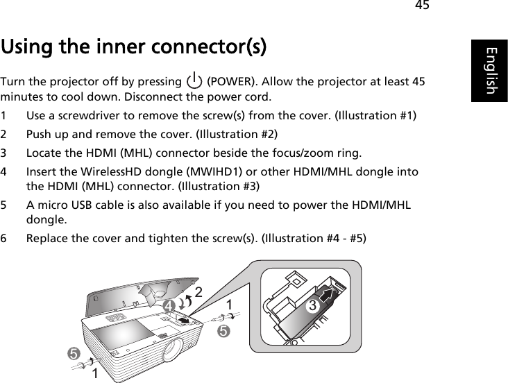 45EnglishUsing the inner connector(s)Turn the projector off by pressing   (POWER). Allow the projector at least 45 minutes to cool down. Disconnect the power cord.1 Use a screwdriver to remove the screw(s) from the cover. (Illustration #1)2 Push up and remove the cover. (Illustration #2)3 Locate the HDMI (MHL) connector beside the focus/zoom ring.4 Insert the WirelessHD dongle (MWIHD1) or other HDMI/MHL dongle into the HDMI (MHL) connector. (Illustration #3)5 A micro USB cable is also available if you need to power the HDMI/MHL dongle.6 Replace the cover and tighten the screw(s). (Illustration #4 - #5)3211545