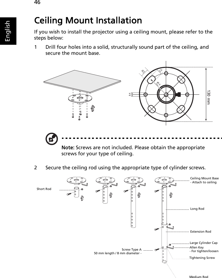 46EnglishCeiling Mount InstallationIf you wish to install the projector using a ceiling mount, please refer to the steps below:1 Drill four holes into a solid, structurally sound part of the ceiling, and secure the mount base.Note: Screws are not included. Please obtain the appropriate screws for your type of ceiling.2 Secure the ceiling rod using the appropriate type of cylinder screws.20 mm13mm8.4mm130 mm49.9mmShort RodScrew Type A50 mm length / 8 mm diameter -Ceiling Mount Base- Attach to ceilingLong RodExtension RodAllen Key- For tighten/loosenTightening ScrewMedium RodLarge Cylinder Cap