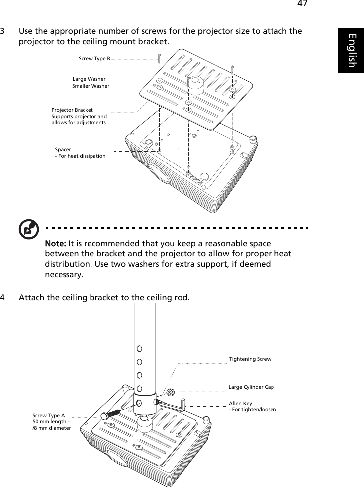 47English3 Use the appropriate number of screws for the projector size to attach the projector to the ceiling mount bracket.Note: It is recommended that you keep a reasonable space between the bracket and the projector to allow for proper heat distribution. Use two washers for extra support, if deemed necessary.4 Attach the ceiling bracket to the ceiling rod.Smaller WasherLarge WasherProjector BracketSupports projector and allows for adjustments   Screw Type BSpacer- For heat dissipationScrew Type A50 mm length - /8 mm diameterLarge Cylinder CapAllen Key- For tighten/loosenTightening Screw