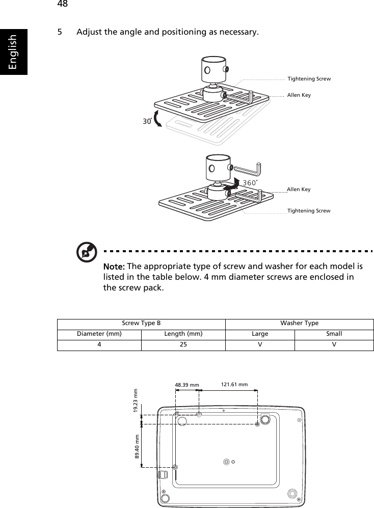 48English5 Adjust the angle and positioning as necessary.Note: The appropriate type of screw and washer for each model is listed in the table below. 4 mm diameter screws are enclosed in the screw pack.Screw Type B Washer TypeDiameter (mm) Length (mm) Large Small425VV30Allen KeyTightening ScrewAllen KeyTightening Screw121.61 mm89.40 mm 19.23 mm48.39 mm