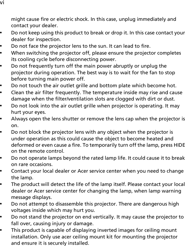 vimight cause fire or electric shock. In this case, unplug immediately and contact your dealer.•Do not keep using this product to break or drop it. In this case contact your dealer for inspection.•Do not face the projector lens to the sun. It can lead to fire.•When switching the projector off, please ensure the projector completes its cooling cycle before disconnecting power.•Do not frequently turn off the main power abruptly or unplug the projector during operation. The best way is to wait for the fan to stop before turning main power off.•Do not touch the air outlet grille and bottom plate which become hot.•Clean the air filter frequently. The temperature inside may rise and cause damage when the filter/ventilation slots are clogged with dirt or dust.•Do not look into the air outlet grille when projector is operating. It may hurt your eyes.•Always open the lens shutter or remove the lens cap when the projector is on.•Do not block the projector lens with any object when the projector is under operation as this could cause the object to become heated and deformed or even cause a fire. To temporarily turn off the lamp, press HIDE on the remote control.•Do not operate lamps beyond the rated lamp life. It could cause it to break on rare occasions.•Contact your local dealer or Acer service center when you need to change the lamp. •The product will detect the life of the lamp itself. Please contact your local dealer or Acer service center for changing the lamp, when lamp warning message displays.•Do not attempt to disassemble this projector. There are dangerous high voltages inside which may hurt you.•Do not stand the projector on end vertically. It may cause the projector to fall over, causing injury or damage.•This product is capable of displaying inverted images for ceiling mount installation. Only use acer ceiling mount kit for mounting the projector and ensure it is securely installed.