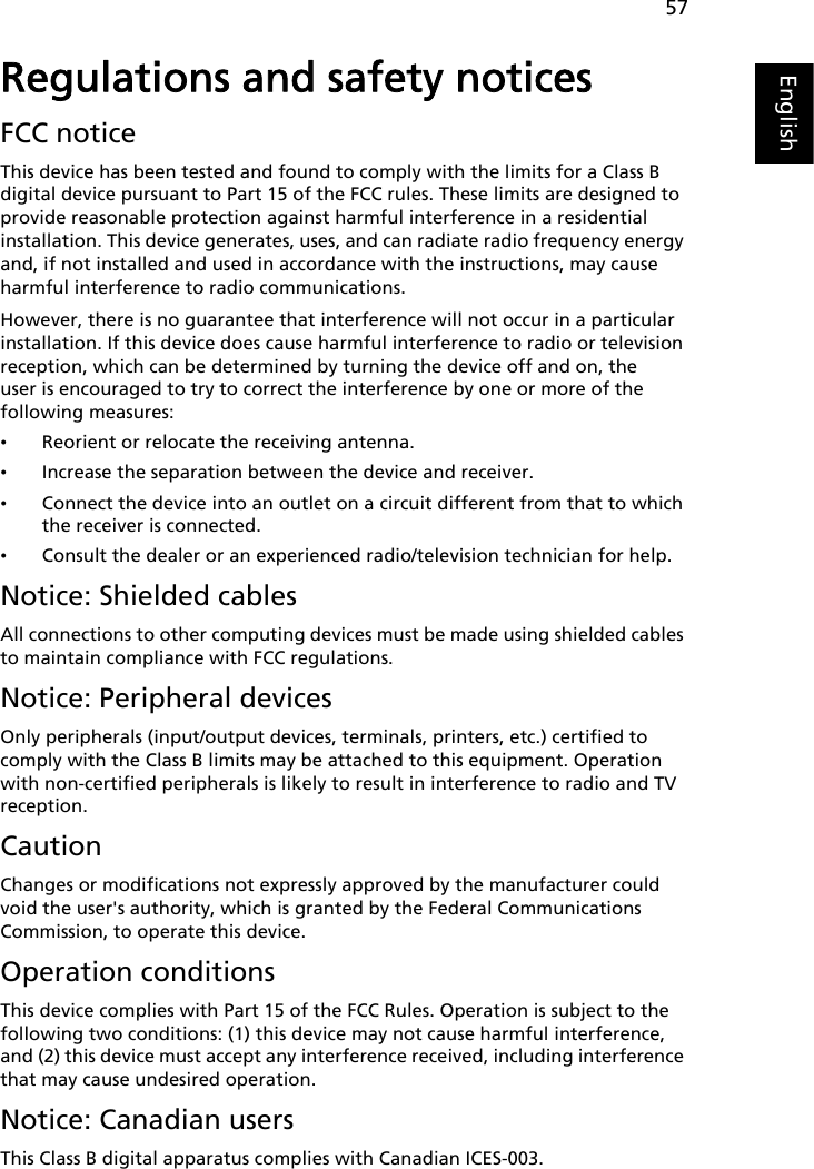 57EnglishEnglishRegulations and safety noticesFCC noticeThis device has been tested and found to comply with the limits for a Class B digital device pursuant to Part 15 of the FCC rules. These limits are designed to provide reasonable protection against harmful interference in a residential installation. This device generates, uses, and can radiate radio frequency energy and, if not installed and used in accordance with the instructions, may cause harmful interference to radio communications.However, there is no guarantee that interference will not occur in a particular installation. If this device does cause harmful interference to radio or television reception, which can be determined by turning the device off and on, the user is encouraged to try to correct the interference by one or more of the following measures:•Reorient or relocate the receiving antenna.•Increase the separation between the device and receiver.•Connect the device into an outlet on a circuit different from that to which the receiver is connected.•Consult the dealer or an experienced radio/television technician for help.Notice: Shielded cablesAll connections to other computing devices must be made using shielded cables to maintain compliance with FCC regulations.Notice: Peripheral devicesOnly peripherals (input/output devices, terminals, printers, etc.) certified to comply with the Class B limits may be attached to this equipment. Operation with non-certified peripherals is likely to result in interference to radio and TV reception.CautionChanges or modifications not expressly approved by the manufacturer could void the user&apos;s authority, which is granted by the Federal Communications Commission, to operate this device.Operation conditionsThis device complies with Part 15 of the FCC Rules. Operation is subject to the following two conditions: (1) this device may not cause harmful interference, and (2) this device must accept any interference received, including interference that may cause undesired operation.Notice: Canadian usersThis Class B digital apparatus complies with Canadian ICES-003.