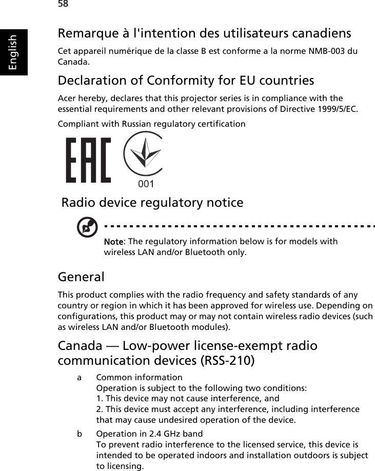 58EnglishRemarque à l&apos;intention des utilisateurs canadiensCet appareil numérique de la classe B est conforme a la norme NMB-003 du Canada.Declaration of Conformity for EU countriesAcer hereby, declares that this projector series is in compliance with the essential requirements and other relevant provisions of Directive 1999/5/EC.Compliant with Russian regulatory certification Radio device regulatory noticeNote: The regulatory information below is for models with wireless LAN and/or Bluetooth only.GeneralThis product complies with the radio frequency and safety standards of any country or region in which it has been approved for wireless use. Depending on configurations, this product may or may not contain wireless radio devices (such as wireless LAN and/or Bluetooth modules).Canada — Low-power license-exempt radiocommunication devices (RSS-210)a Common informationOperation is subject to the following two conditions:1. This device may not cause interference, and2. This device must accept any interference, including interference that may cause undesired operation of the device.b Operation in 2.4 GHz bandTo prevent radio interference to the licensed service, this device is intended to be operated indoors and installation outdoors is subject to licensing.