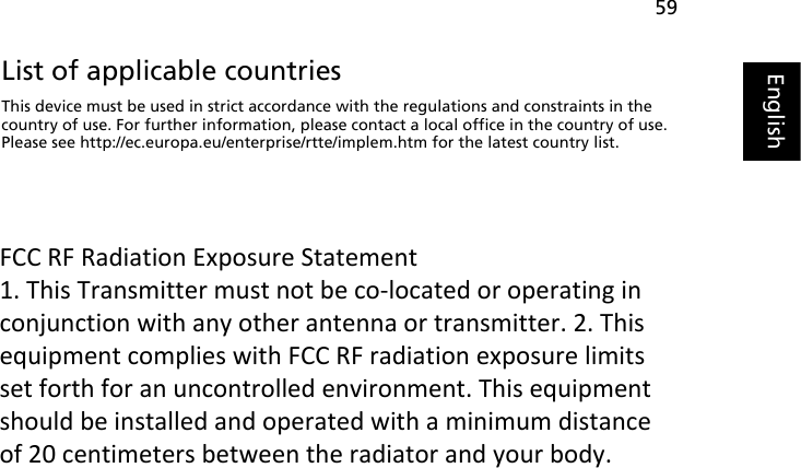 59EnglishEnglishList of applicable countriesThis device must be used in strict accordance with the regulations and constraints in the country of use. For further information, please contact a local office in the country of use. Please see http://ec.europa.eu/enterprise/rtte/implem.htm for the latest country list.FCC RF Radiation Exposure Statement 1. This Transmitter must not be co‐located or operating in conjunction with any other antenna or transmitter. 2. This equipment complies with FCC RF radiation exposure limits set forth for an uncontrolled environment. This equipment should be installed and operated with a minimum distance of 20 centimeters between the radiator and your body. 