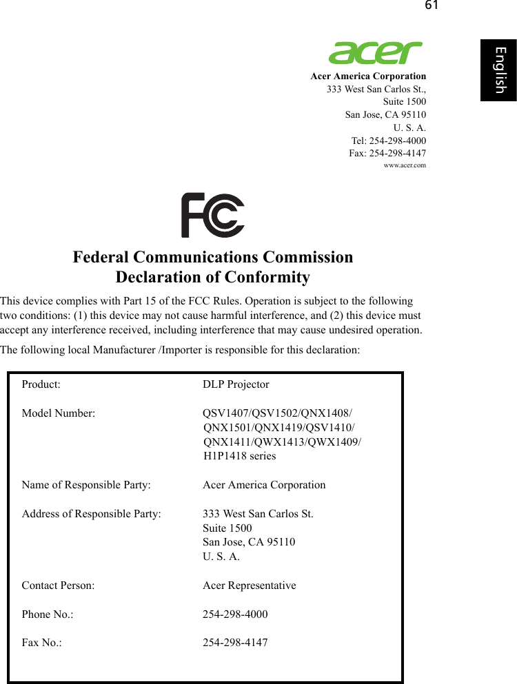 61EnglishEnglishAcer America Corporation333 West San Carlos St.,Suite 1500San Jose, CA 95110 U. S. A.Tel: 254-298-4000Fax: 254-298-4147www.acer.comFederal Communications CommissionDeclaration of ConformityThis device complies with Part 15 of the FCC Rules. Operation is subject to the following two conditions: (1) this device may not cause harmful interference, and (2) this device must accept any interference received, including interference that may cause undesired operation.The following local Manufacturer /Importer is responsible for this declaration:Product: DLP Projector Model Number: QSV1407/QSV1502/QNX1408/QNX1501/QNX1419/QSV1410/QNX1411/QWX1413/QWX1409/H1P1418 seriesName of Responsible Party: Acer America Corporation Address of Responsible Party: 333 West San Carlos St.Suite 1500San Jose, CA 95110U. S. A.Contact Person: Acer Representative Phone No.: 254-298-4000 Fax No.: 254-298-4147