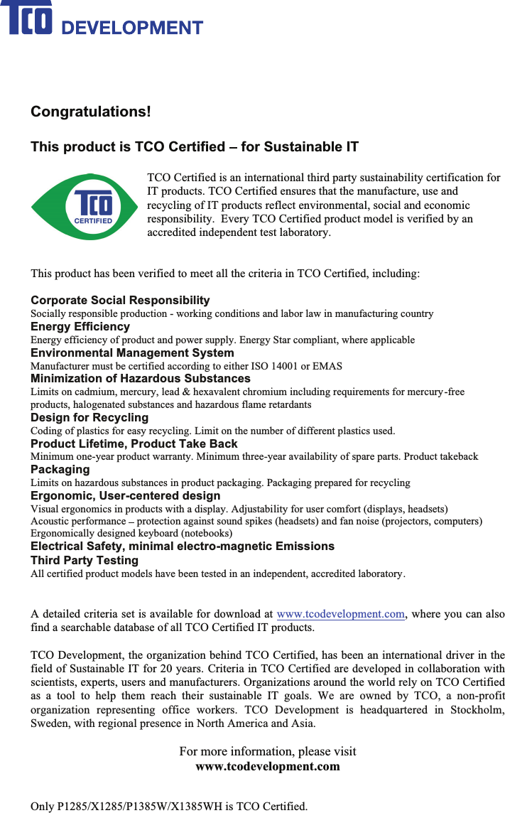 Congratulations!This product is TCO Certified for Sustainable ITTCO Certified is an international third party sustainability certification forIT products. TCO Certified ensures that the manufacture, use andrecycling of IT products reflect environmental, social and economicresponsibility.  Every TCO Certified product model is verified by anaccredited independent test laboratory.This product has been verified to meet all the criteria in TCO Certified, including:Corporate Social ResponsibilitySocially responsible production - working conditions and labor law in manufacturing countryEnergy EfficiencyEnergy efficiency of product and power supply. Energy Star compliant, where applicableEnvironmental Management SystemManufacturer must be certified according to either ISO 14001 or EMASMinimization of Hazardous SubstancesLimits on cadmium, mercury, lead &amp; hexavalent chromium including requirements for mercury-freeproducts, halogenated substances and hazardous flame retardantsDesign for RecyclingCoding of plastics for easy recycling. Limit on the number of different plastics used.Product Lifetime, Product Take BackMinimum one-year product warranty. Minimum three-year availability of spare parts. Product takebackPackagingLimits on hazardous substances in product packaging. Packaging prepared for recyclingErgonomic, User-centered designVisual ergonomics in products with a display. Adjustability for user comfort (displays, headsets)Acoustic performance protection against sound spikes (headsets) and fan noise (projectors, computers)Ergonomically designed keyboard (notebooks)Electrical Safety, minimal electro-magnetic EmissionsThird Party TestingAll certified product models have been tested in an independent, accredited laboratory. A detailed criteria set is available for download at www.tcodevelopment.com, where you can alsofind a searchable database of all TCO Certified IT products.TCO Development, the organization behind TCO Certified, has been an international driver in thefield of Sustainable IT for 20 years. Criteria in TCO Certified are developed in collaboration withscientists, experts, users and manufacturers. Organizations around the world rely on TCO Certifiedas a tool to help them reach their sustainable IT goals. We are owned by TCO, a non-profitorganization representing office workers. TCO Development is headquartered in Stockholm,Sweden, with regional presence in North America and Asia.For more information, please visitwww.tcodevelopment.comOnly P1285/X1285/P1385W/X1385WH is TCO Certified.