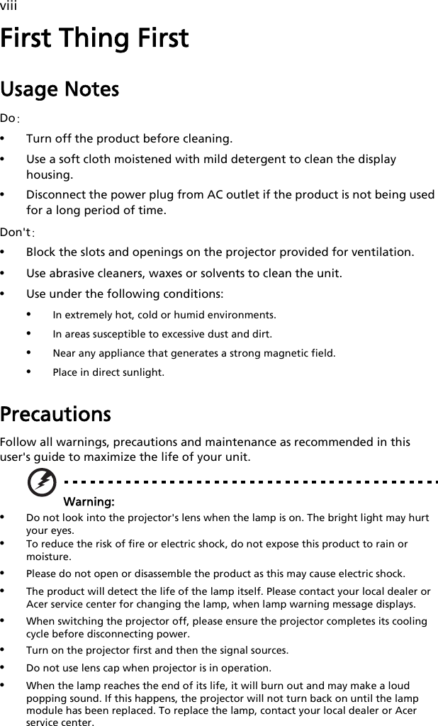 viiiFirst Thing FirstUsage NotesDo:•Turn off the product before cleaning.•Use a soft cloth moistened with mild detergent to clean the display housing.•Disconnect the power plug from AC outlet if the product is not being used for a long period of time.Don&apos;t:•Block the slots and openings on the projector provided for ventilation.•Use abrasive cleaners, waxes or solvents to clean the unit.•Use under the following conditions:•In extremely hot, cold or humid environments.•In areas susceptible to excessive dust and dirt.•Near any appliance that generates a strong magnetic field.•Place in direct sunlight.PrecautionsFollow all warnings, precautions and maintenance as recommended in this user&apos;s guide to maximize the life of your unit.Warning:•Do not look into the projector&apos;s lens when the lamp is on. The bright light may hurt your eyes.•To reduce the risk of fire or electric shock, do not expose this product to rain or moisture.•Please do not open or disassemble the product as this may cause electric shock.•The product will detect the life of the lamp itself. Please contact your local dealer or Acer service center for changing the lamp, when lamp warning message displays. •When switching the projector off, please ensure the projector completes its cooling cycle before disconnecting power.•Turn on the projector first and then the signal sources.•Do not use lens cap when projector is in operation.•When the lamp reaches the end of its life, it will burn out and may make a loud popping sound. If this happens, the projector will not turn back on until the lamp module has been replaced. To replace the lamp, contact your local dealer or Acer service center.