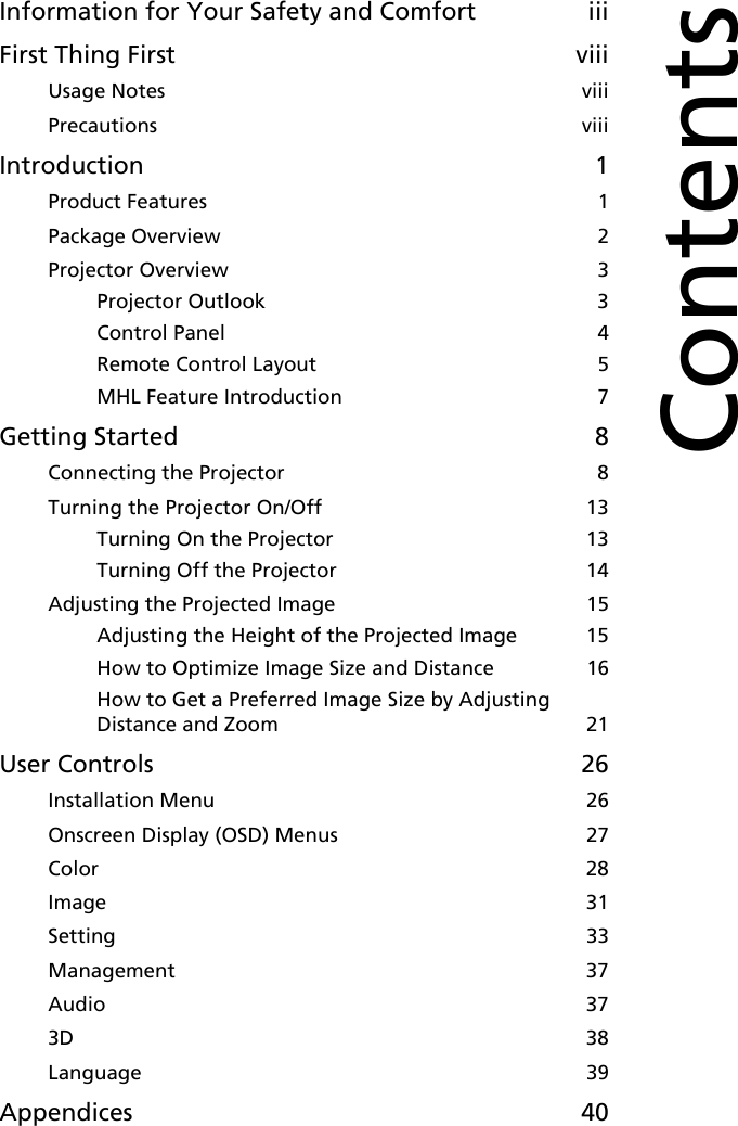 Information for Your Safety and Comfort iiiFirst Thing First viiiUsage Notes  viiiPrecautions  viiiIntroduction 1Product Features  1Package Overview  2Projector Overview  3Projector Outlook  3Control Panel  4Remote Control Layout  5MHL Feature Introduction  7Getting Started 8Connecting the Projector  8Turning the Projector On/Off  13Turning On the Projector  13Turning Off the Projector  14Adjusting the Projected Image  15Adjusting the Height of the Projected Image  15How to Optimize Image Size and Distance  16How to Get a Preferred Image Size by Adjusting Distance and Zoom  21User Controls 26Installation Menu  26Onscreen Display (OSD) Menus  27Color  28Image  31Setting  33Management  37Audio  373D  38Language  39Appendices 40Contents