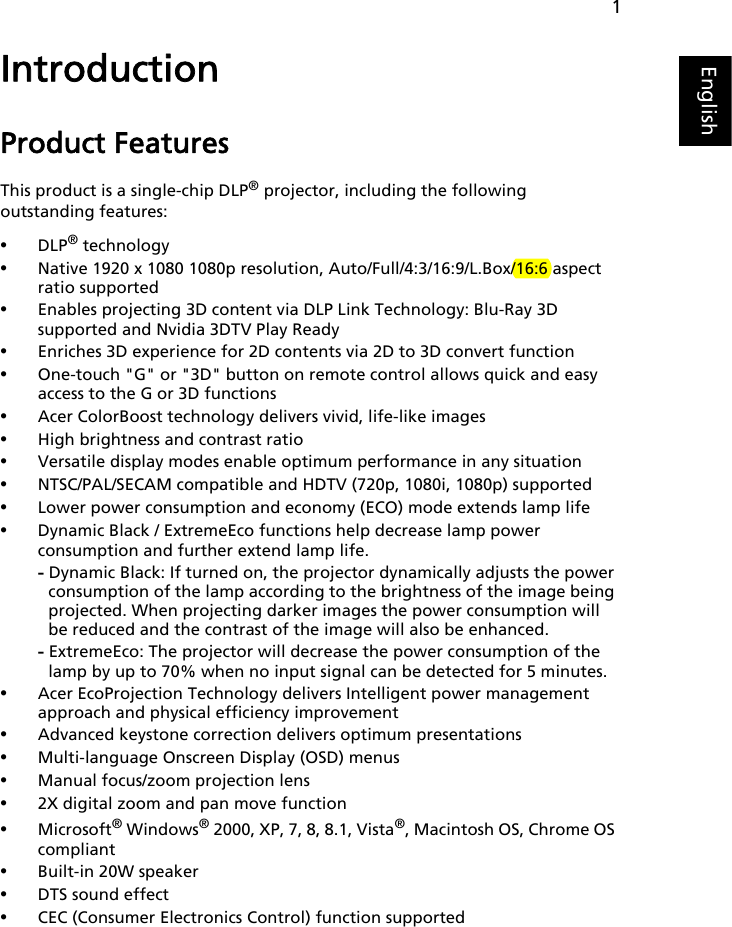 1EnglishIntroductionProduct FeaturesThis product is a single-chip DLP® projector, including the following outstanding features:•DLP® technology•Native 1920 x 1080 1080p resolution, Auto/Full/4:3/16:9/L.Box/16:6 aspect ratio supported•Enables projecting 3D content via DLP Link Technology: Blu-Ray 3D supported and Nvidia 3DTV Play Ready•Enriches 3D experience for 2D contents via 2D to 3D convert function•One-touch &quot;G&quot; or &quot;3D&quot; button on remote control allows quick and easy access to the G or 3D functions•Acer ColorBoost technology delivers vivid, life-like images•High brightness and contrast ratio•Versatile display modes enable optimum performance in any situation•NTSC/PAL/SECAM compatible and HDTV (720p, 1080i, 1080p) supported•Lower power consumption and economy (ECO) mode extends lamp life•Dynamic Black / ExtremeEco functions help decrease lamp power consumption and further extend lamp life.- Dynamic Black: If turned on, the projector dynamically adjusts the power consumption of the lamp according to the brightness of the image being projected. When projecting darker images the power consumption will be reduced and the contrast of the image will also be enhanced.- ExtremeEco: The projector will decrease the power consumption of the lamp by up to 70% when no input signal can be detected for 5 minutes.•Acer EcoProjection Technology delivers Intelligent power management approach and physical efficiency improvement•Advanced keystone correction delivers optimum presentations•Multi-language Onscreen Display (OSD) menus•Manual focus/zoom projection lens•2X digital zoom and pan move function•Microsoft® Windows® 2000, XP, 7, 8, 8.1, Vista®, Macintosh OS, Chrome OS compliant•Built-in 20W speaker•DTS sound effect•CEC (Consumer Electronics Control) function supported