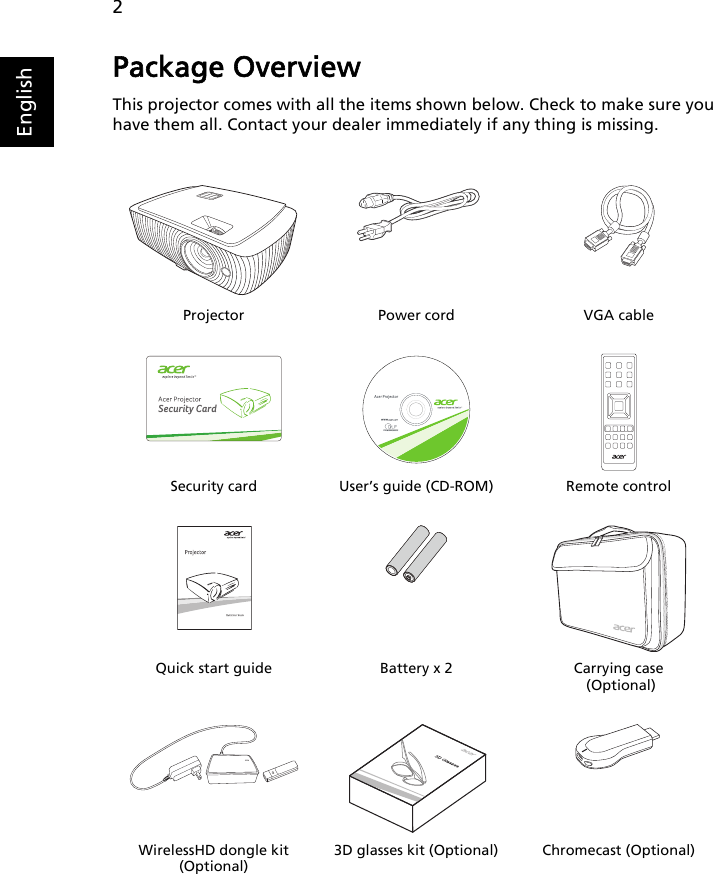 2EnglishPackage OverviewThis projector comes with all the items shown below. Check to make sure you have them all. Contact your dealer immediately if any thing is missing.Projector Power cord VGA cableSecurity card User’s guide (CD-ROM) Remote controlQuick start guide Battery x 2 Carrying case (Optional)WirelessHD dongle kit (Optional)3D glasses kit (Optional) Chromecast (Optional)