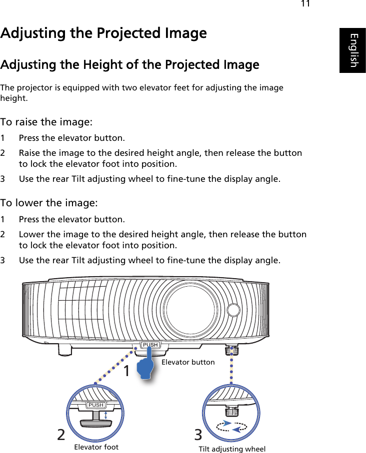 11EnglishAdjusting the Projected ImageAdjusting the Height of the Projected ImageThe projector is equipped with two elevator feet for adjusting the image height.To raise the image:1 Press the elevator button.2 Raise the image to the desired height angle, then release the button to lock the elevator foot into position.3 Use the rear Tilt adjusting wheel to fine-tune the display angle.To lower the image:1 Press the elevator button.2 Lower the image to the desired height angle, then release the button to lock the elevator foot into position.3 Use the rear Tilt adjusting wheel to fine-tune the display angle.231Tilt adjusting wheelElevator footElevator button