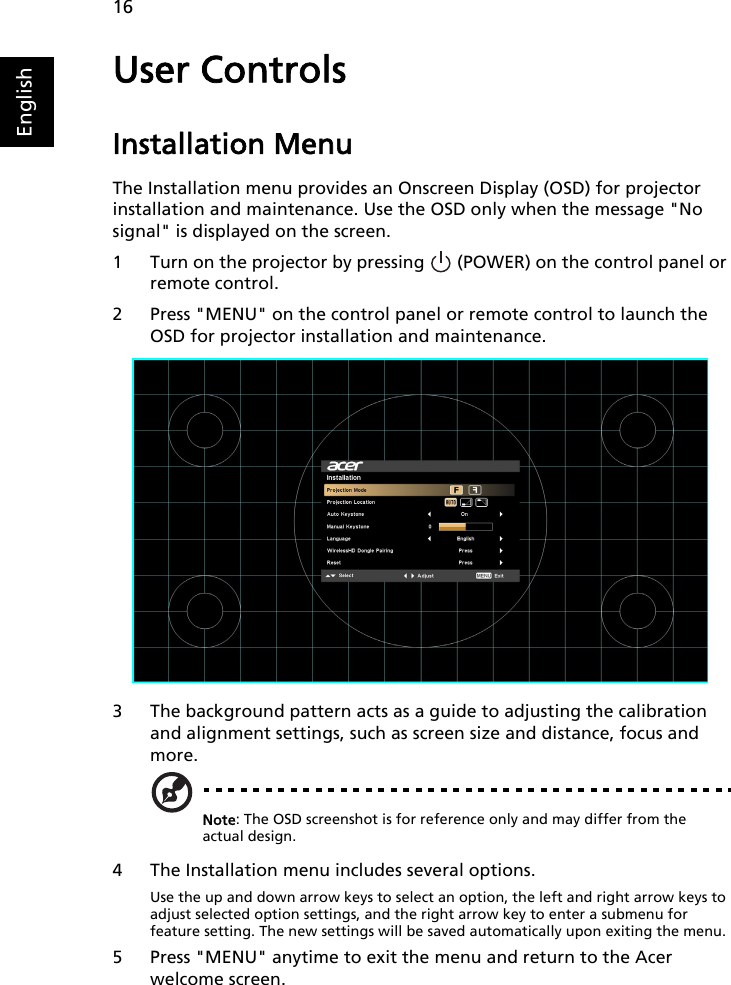 16EnglishUser ControlsInstallation MenuThe Installation menu provides an Onscreen Display (OSD) for projector installation and maintenance. Use the OSD only when the message &quot;No signal&quot; is displayed on the screen. 1 Turn on the projector by pressing   (POWER) on the control panel or remote control.2 Press &quot;MENU&quot; on the control panel or remote control to launch the OSD for projector installation and maintenance.3 The background pattern acts as a guide to adjusting the calibration and alignment settings, such as screen size and distance, focus and more.Note: The OSD screenshot is for reference only and may differ from the actual design.4 The Installation menu includes several options.Use the up and down arrow keys to select an option, the left and right arrow keys to adjust selected option settings, and the right arrow key to enter a submenu for feature setting. The new settings will be saved automatically upon exiting the menu.5 Press &quot;MENU&quot; anytime to exit the menu and return to the Acer welcome screen.   