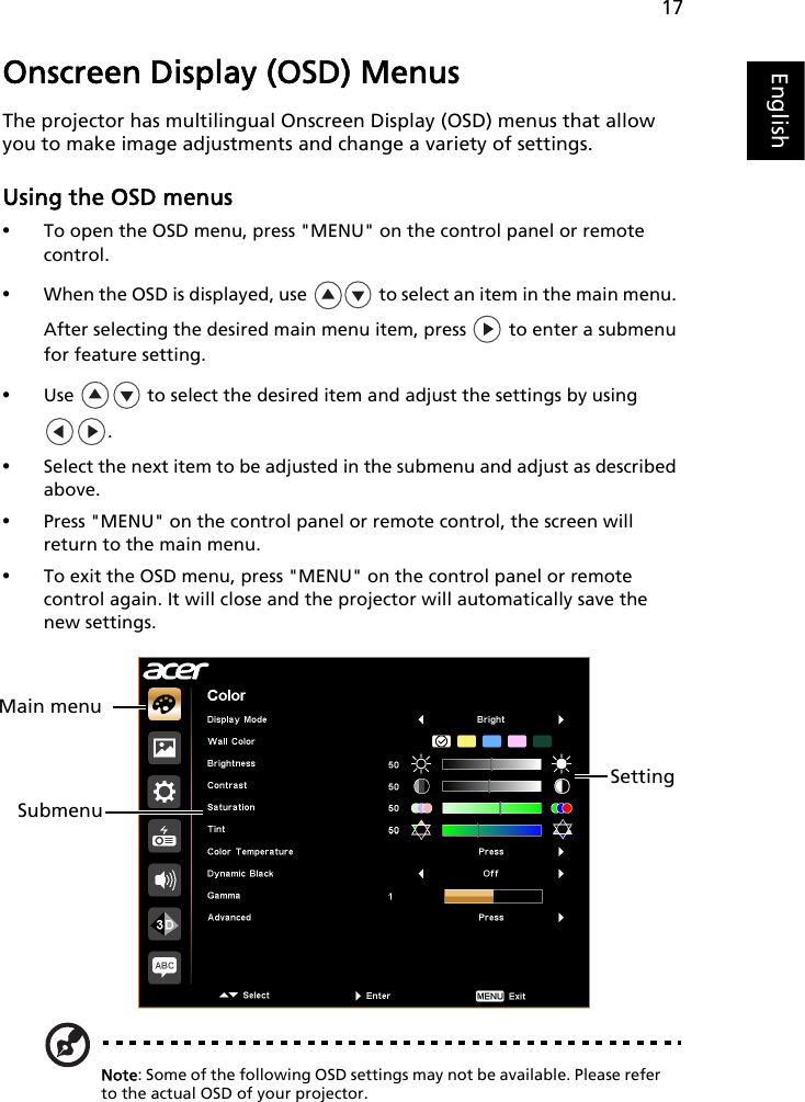 17EnglishOnscreen Display (OSD) MenusThe projector has multilingual Onscreen Display (OSD) menus that allow you to make image adjustments and change a variety of settings.Using the OSD menus•To open the OSD menu, press &quot;MENU&quot; on the control panel or remote control.•When the OSD is displayed, use   to select an item in the main menu. After selecting the desired main menu item, press   to enter a submenu for feature setting.•Use   to select the desired item and adjust the settings by using .•Select the next item to be adjusted in the submenu and adjust as described above.•Press &quot;MENU&quot; on the control panel or remote control, the screen will return to the main menu.•To exit the OSD menu, press &quot;MENU&quot; on the control panel or remote control again. It will close and the projector will automatically save the new settings.Note: Some of the following OSD settings may not be available. Please refer to the actual OSD of your projector.Main menuSubmenuSetting