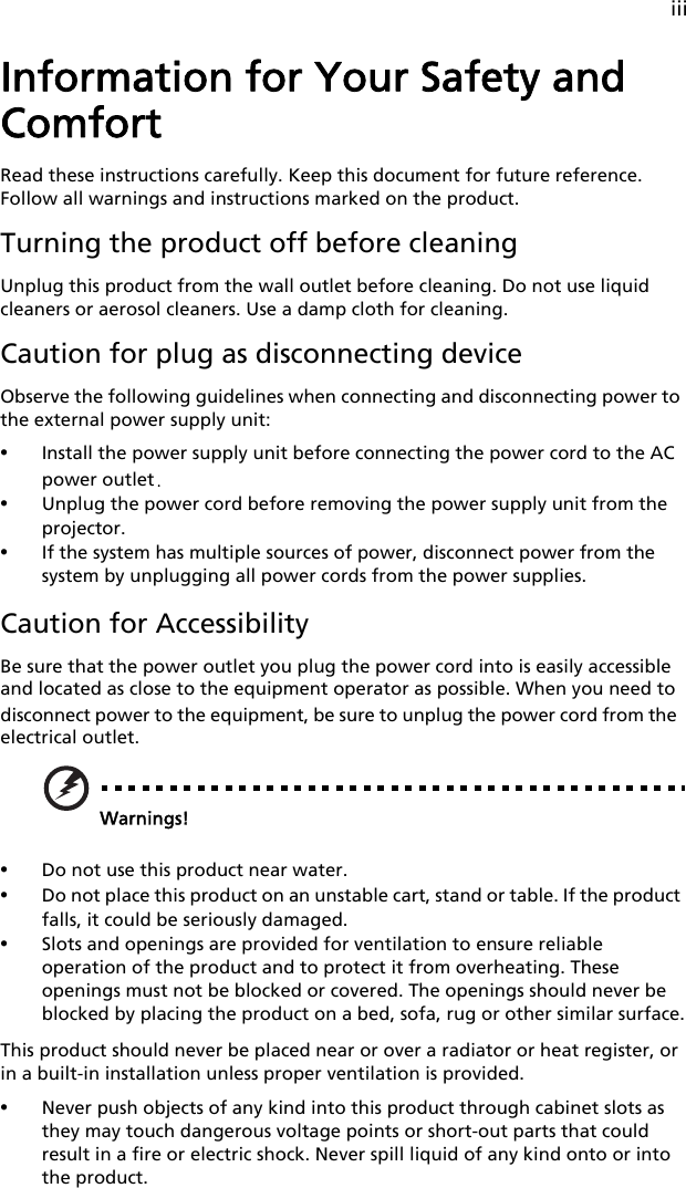 iiiInformation for Your Safety and ComfortRead these instructions carefully. Keep this document for future reference. Follow all warnings and instructions marked on the product.Turning the product off before cleaningUnplug this product from the wall outlet before cleaning. Do not use liquid cleaners or aerosol cleaners. Use a damp cloth for cleaning.Caution for plug as disconnecting deviceObserve the following guidelines when connecting and disconnecting power to the external power supply unit:•Install the power supply unit before connecting the power cord to the AC power outlet.•Unplug the power cord before removing the power supply unit from the projector.•If the system has multiple sources of power, disconnect power from the system by unplugging all power cords from the power supplies.Caution for AccessibilityBe sure that the power outlet you plug the power cord into is easily accessible and located as close to the equipment operator as possible. When you need to disconnect power to the equipment, be sure to unplug the power cord from the electrical outlet.Warnings!•Do not use this product near water.•Do not place this product on an unstable cart, stand or table. If the product falls, it could be seriously damaged.•Slots and openings are provided for ventilation to ensure reliable operation of the product and to protect it from overheating. These openings must not be blocked or covered. The openings should never be blocked by placing the product on a bed, sofa, rug or other similar surface.This product should never be placed near or over a radiator or heat register, or in a built-in installation unless proper ventilation is provided.•Never push objects of any kind into this product through cabinet slots as they may touch dangerous voltage points or short-out parts that could result in a fire or electric shock. Never spill liquid of any kind onto or into the product.