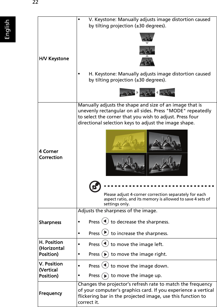 22EnglishH/V Keystone•V. Keystone: Manually adjusts image distortion caused by tilting projection (±30 degrees).•H. Keystone: Manually adjusts image distortion caused by tilting projection (±30 degrees).4 Corner CorrectionManually adjusts the shape and size of an image that isunevenly rectangular on all sides. Press &quot;MODE&quot; repeatedly to select the corner that you wish to adjust. Press four directional selection keys to adjust the image shape.Please adjust 4-corner correction separately for each aspect ratio, and its memory is allowed to save 4 sets of settings only.SharpnessAdjusts the sharpness of the image.•Press   to decrease the sharpness.•Press   to increase the sharpness.H. Position (Horizontal Position)•Press   to move the image left.•Press   to move the image right.V. Position (Vertical Position)•Press   to move the image down.•Press   to move the image up.FrequencyChanges the projector’s refresh rate to match the frequency of your computer’s graphics card. If you experience a vertical flickering bar in the projected image, use this function to correct it.