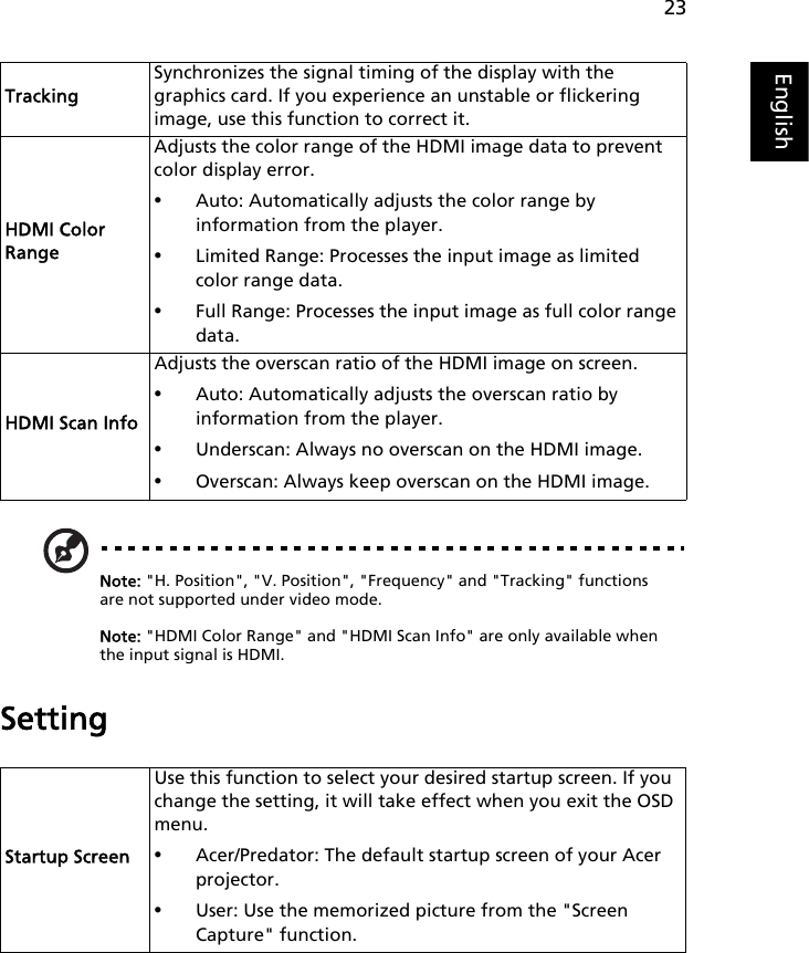 23EnglishNote: &quot;H. Position&quot;, &quot;V. Position&quot;, &quot;Frequency&quot; and &quot;Tracking&quot; functions are not supported under video mode.Note: &quot;HDMI Color Range&quot; and &quot;HDMI Scan Info&quot; are only available when the input signal is HDMI.SettingTrackingSynchronizes the signal timing of the display with the graphics card. If you experience an unstable or flickering image, use this function to correct it.HDMI Color RangeAdjusts the color range of the HDMI image data to prevent color display error.•Auto: Automatically adjusts the color range by information from the player.•Limited Range: Processes the input image as limited color range data.•Full Range: Processes the input image as full color range data.HDMI Scan InfoAdjusts the overscan ratio of the HDMI image on screen.•Auto: Automatically adjusts the overscan ratio by information from the player.•Underscan: Always no overscan on the HDMI image.•Overscan: Always keep overscan on the HDMI image.Startup ScreenUse this function to select your desired startup screen. If you change the setting, it will take effect when you exit the OSD menu.•Acer/Predator: The default startup screen of your Acer projector.•User: Use the memorized picture from the &quot;Screen Capture&quot; function.