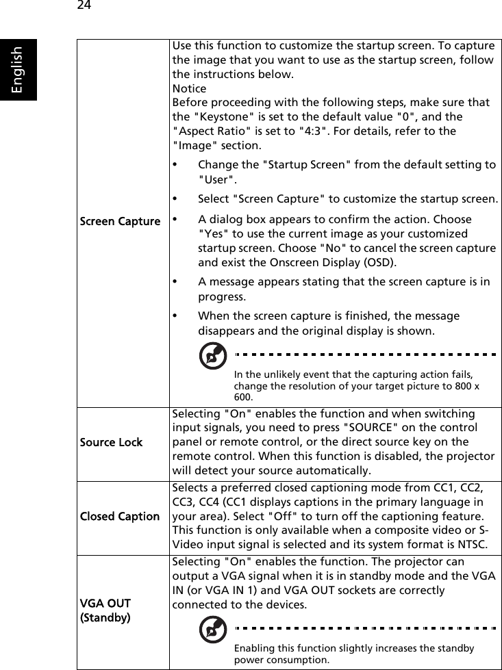 24EnglishScreen CaptureUse this function to customize the startup screen. To capture the image that you want to use as the startup screen, follow the instructions below.NoticeBefore proceeding with the following steps, make sure that the &quot;Keystone&quot; is set to the default value &quot;0&quot;, and the &quot;Aspect Ratio&quot; is set to &quot;4:3&quot;. For details, refer to the &quot;Image&quot; section.•Change the &quot;Startup Screen&quot; from the default setting to &quot;User&quot;.•Select &quot;Screen Capture&quot; to customize the startup screen.•A dialog box appears to confirm the action. Choose &quot;Yes&quot; to use the current image as your customized startup screen. Choose &quot;No&quot; to cancel the screen capture and exist the Onscreen Display (OSD).•A message appears stating that the screen capture is in progress. •When the screen capture is finished, the message disappears and the original display is shown. In the unlikely event that the capturing action fails, change the resolution of your target picture to 800 x 600.Source LockSelecting &quot;On&quot; enables the function and when switching input signals, you need to press &quot;SOURCE&quot; on the control panel or remote control, or the direct source key on the remote control. When this function is disabled, the projector will detect your source automatically.Closed CaptionSelects a preferred closed captioning mode from CC1, CC2, CC3, CC4 (CC1 displays captions in the primary language in your area). Select &quot;Off&quot; to turn off the captioning feature. This function is only available when a composite video or S-Video input signal is selected and its system format is NTSC.VGA OUT (Standby)Selecting &quot;On&quot; enables the function. The projector can output a VGA signal when it is in standby mode and the VGA IN (or VGA IN 1) and VGA OUT sockets are correctly connected to the devices.Enabling this function slightly increases the standby power consumption.