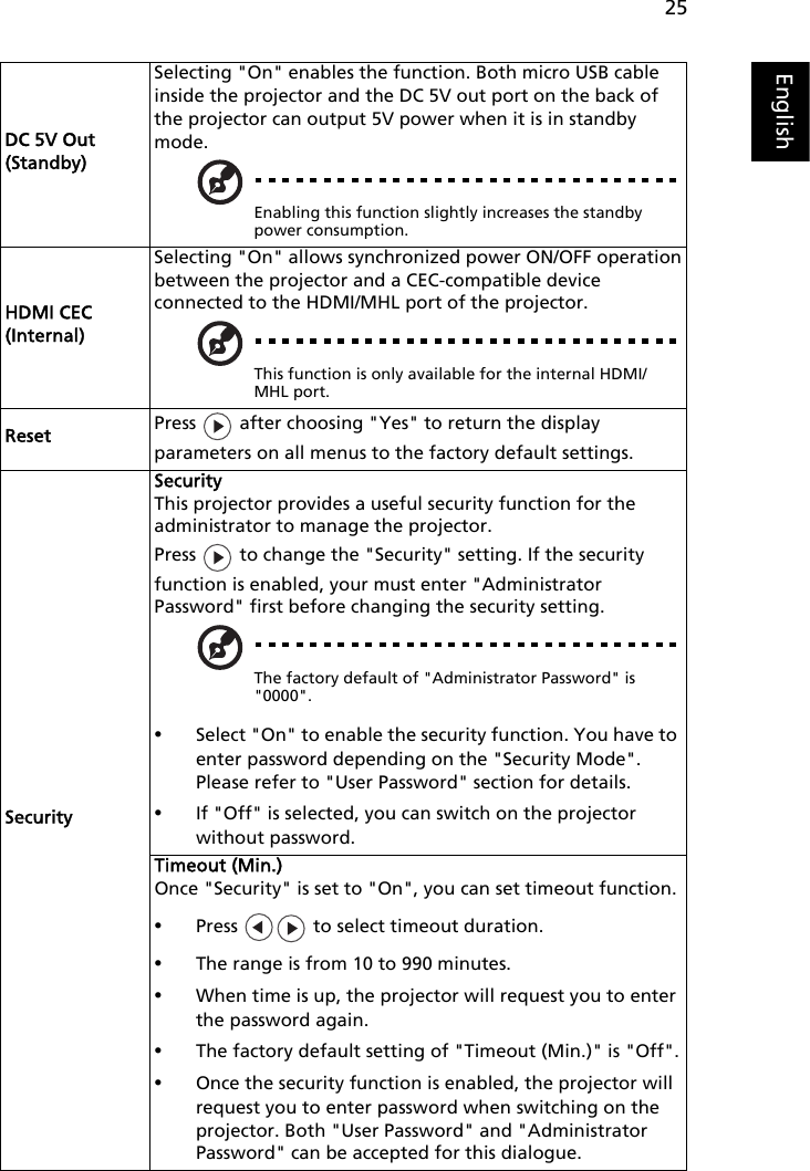 25EnglishDC 5V Out (Standby)Selecting &quot;On&quot; enables the function. Both micro USB cable inside the projector and the DC 5V out port on the back of the projector can output 5V power when it is in standby mode.Enabling this function slightly increases the standby power consumption.HDMI CEC (Internal)Selecting &quot;On&quot; allows synchronized power ON/OFF operationbetween the projector and a CEC-compatible deviceconnected to the HDMI/MHL port of the projector.This function is only available for the internal HDMI/MHL port.Reset Press   after choosing &quot;Yes&quot; to return the display parameters on all menus to the factory default settings.SecuritySecurityThis projector provides a useful security function for the administrator to manage the projector.Press   to change the &quot;Security&quot; setting. If the security function is enabled, your must enter &quot;Administrator Password&quot; first before changing the security setting.The factory default of &quot;Administrator Password&quot; is &quot;0000&quot;.•Select &quot;On&quot; to enable the security function. You have to enter password depending on the &quot;Security Mode&quot;. Please refer to &quot;User Password&quot; section for details.•If &quot;Off&quot; is selected, you can switch on the projector without password.Timeout (Min.)Once &quot;Security&quot; is set to &quot;On&quot;, you can set timeout function.•Press   to select timeout duration.•The range is from 10 to 990 minutes.•When time is up, the projector will request you to enter the password again.•The factory default setting of &quot;Timeout (Min.)&quot; is &quot;Off&quot;.•Once the security function is enabled, the projector will request you to enter password when switching on the projector. Both &quot;User Password&quot; and &quot;Administrator Password&quot; can be accepted for this dialogue.