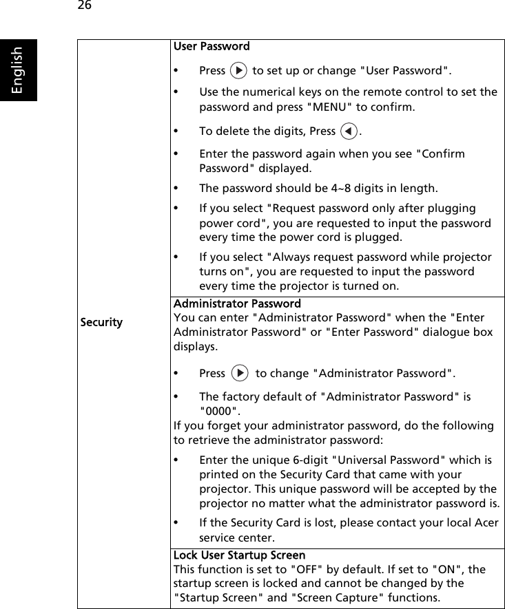 26EnglishSecurityUser Password•Press   to set up or change &quot;User Password&quot;.•Use the numerical keys on the remote control to set the password and press &quot;MENU&quot; to confirm.•To delete the digits, Press  .•Enter the password again when you see &quot;Confirm Password&quot; displayed.•The password should be 4~8 digits in length.•If you select &quot;Request password only after plugging power cord&quot;, you are requested to input the password every time the power cord is plugged.•If you select &quot;Always request password while projector turns on&quot;, you are requested to input the password every time the projector is turned on.Administrator PasswordYou can enter &quot;Administrator Password&quot; when the &quot;Enter Administrator Password&quot; or &quot;Enter Password&quot; dialogue box displays.•Press   to change &quot;Administrator Password&quot;.•The factory default of &quot;Administrator Password&quot; is &quot;0000&quot;.If you forget your administrator password, do the following to retrieve the administrator password:•Enter the unique 6-digit &quot;Universal Password&quot; which is printed on the Security Card that came with your projector. This unique password will be accepted by the projector no matter what the administrator password is.•If the Security Card is lost, please contact your local Acer service center.Lock User Startup ScreenThis function is set to &quot;OFF&quot; by default. If set to &quot;ON&quot;, the startup screen is locked and cannot be changed by the &quot;Startup Screen&quot; and &quot;Screen Capture&quot; functions.