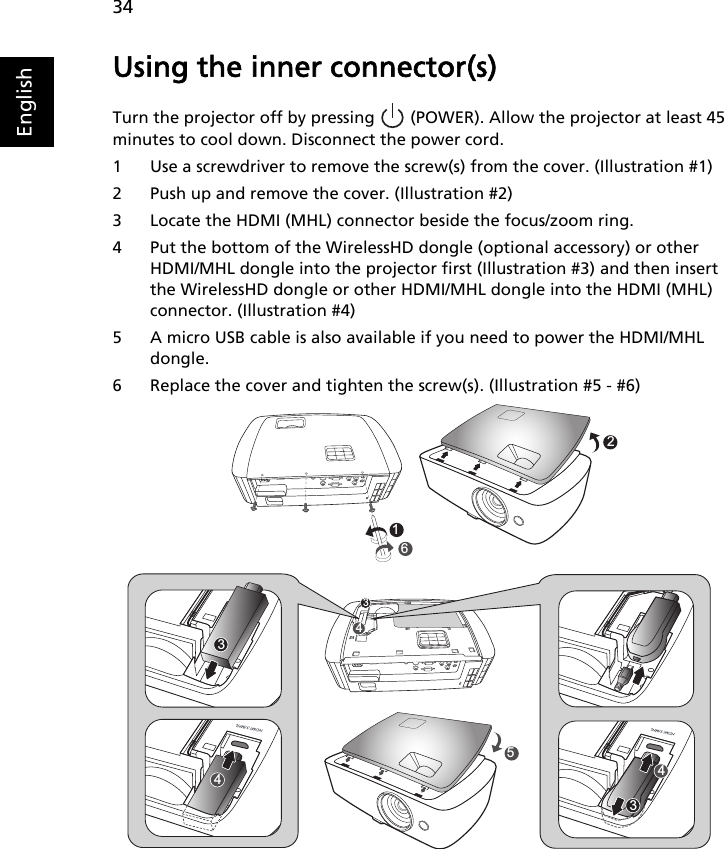 34EnglishUsing the inner connector(s)Turn the projector off by pressing   (POWER). Allow the projector at least 45 minutes to cool down. Disconnect the power cord.1 Use a screwdriver to remove the screw(s) from the cover. (Illustration #1)2 Push up and remove the cover. (Illustration #2)3 Locate the HDMI (MHL) connector beside the focus/zoom ring.4 Put the bottom of the WirelessHD dongle (optional accessory) or other HDMI/MHL dongle into the projector first (Illustration #3) and then insert the WirelessHD dongle or other HDMI/MHL dongle into the HDMI (MHL) connector. (Illustration #4)5 A micro USB cable is also available if you need to power the HDMI/MHL dongle.6 Replace the cover and tighten the screw(s). (Illustration #5 - #6)165244333434