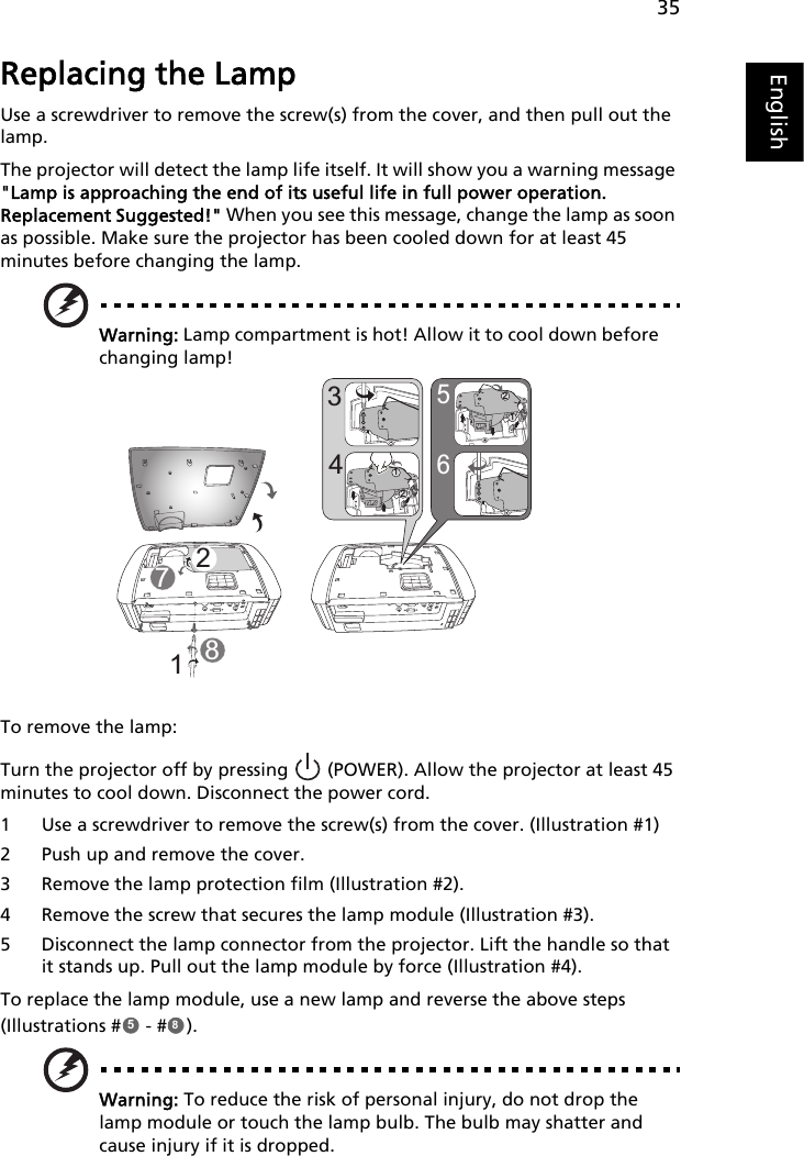 35EnglishReplacing the LampUse a screwdriver to remove the screw(s) from the cover, and then pull out the lamp.The projector will detect the lamp life itself. It will show you a warning message &quot;Lamp is approaching the end of its useful life in full power operation. Replacement Suggested!&quot; When you see this message, change the lamp as soon as possible. Make sure the projector has been cooled down for at least 45 minutes before changing the lamp.Warning: Lamp compartment is hot! Allow it to cool down before changing lamp!To remove the lamp:Turn the projector off by pressing   (POWER). Allow the projector at least 45 minutes to cool down. Disconnect the power cord.1 Use a screwdriver to remove the screw(s) from the cover. (Illustration #1)2 Push up and remove the cover.3 Remove the lamp protection film (Illustration #2).4 Remove the screw that secures the lamp module (Illustration #3).5 Disconnect the lamp connector from the projector. Lift the handle so that it stands up. Pull out the lamp module by force (Illustration #4).To replace the lamp module, use a new lamp and reverse the above steps (Illustrations #  - # ).Warning: To reduce the risk of personal injury, do not drop the lamp module or touch the lamp bulb. The bulb may shatter and cause injury if it is dropped.865432121218758
