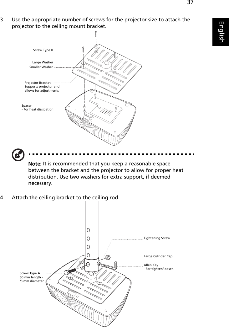 37English3 Use the appropriate number of screws for the projector size to attach the projector to the ceiling mount bracket.Note: It is recommended that you keep a reasonable space between the bracket and the projector to allow for proper heat distribution. Use two washers for extra support, if deemed necessary.4 Attach the ceiling bracket to the ceiling rod.Smaller WasherLarge WasherProjector BracketSupports projector and allows for adjustments   Screw Type BSpacer- For heat dissipationScrew Type A50 mm length - /8 mm diameterLarge Cylinder CapAllen Key- For tighten/loosenTightening Screw