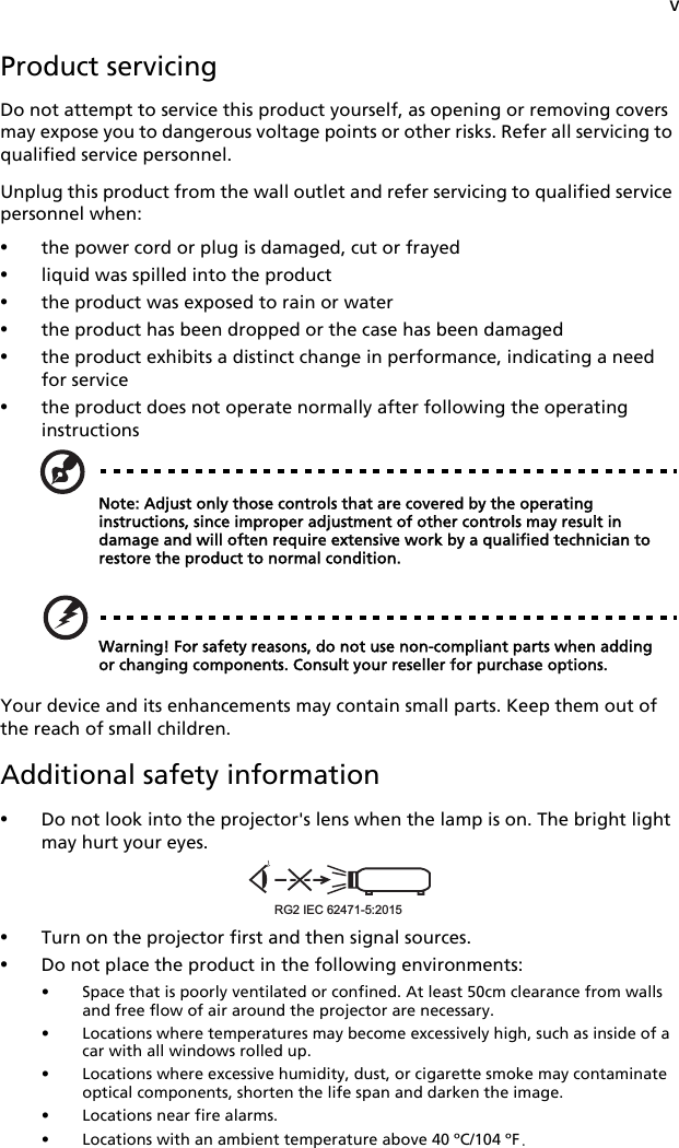 vProduct servicingDo not attempt to service this product yourself, as opening or removing covers may expose you to dangerous voltage points or other risks. Refer all servicing to qualified service personnel.Unplug this product from the wall outlet and refer servicing to qualified service personnel when:•the power cord or plug is damaged, cut or frayed•liquid was spilled into the product•the product was exposed to rain or water•the product has been dropped or the case has been damaged•the product exhibits a distinct change in performance, indicating a need for service•the product does not operate normally after following the operating instructionsNote: Adjust only those controls that are covered by the operating instructions, since improper adjustment of other controls may result in damage and will often require extensive work by a qualified technician to restore the product to normal condition.Warning! For safety reasons, do not use non-compliant parts when adding or changing components. Consult your reseller for purchase options.Your device and its enhancements may contain small parts. Keep them out of the reach of small children.Additional safety information•Do not look into the projector&apos;s lens when the lamp is on. The bright light may hurt your eyes.•Turn on the projector first and then signal sources.•Do not place the product in the following environments:• Space that is poorly ventilated or confined. At least 50cm clearance from walls and free flow of air around the projector are necessary.• Locations where temperatures may become excessively high, such as inside of a car with all windows rolled up.• Locations where excessive humidity, dust, or cigarette smoke may contaminate optical components, shorten the life span and darken the image.• Locations near fire alarms.• Locations with an ambient temperature above 40 ºC/104 ºF.RG2 IEC 62471-5:2015