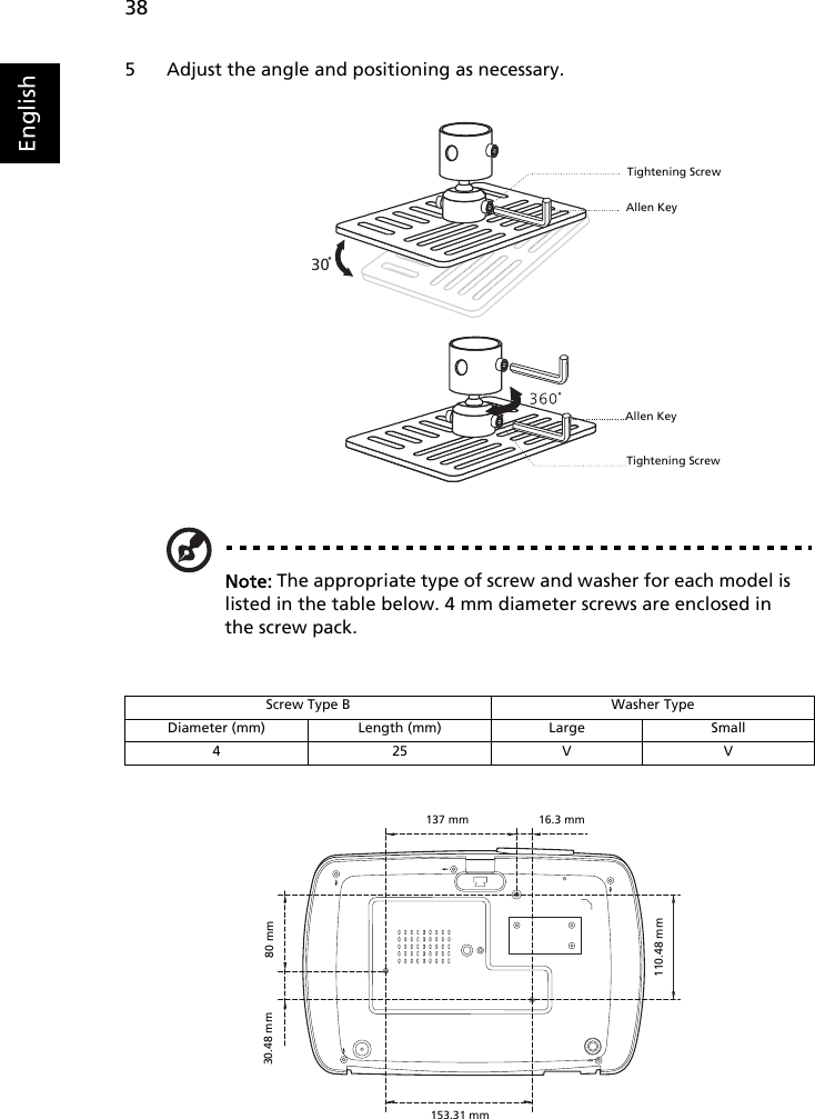 38English5 Adjust the angle and positioning as necessary.Note: The appropriate type of screw and washer for each model is listed in the table below. 4 mm diameter screws are enclosed in the screw pack.Screw Type B Washer TypeDiameter (mm) Length (mm) Large Small425VV30Allen KeyTightening ScrewAllen KeyTightening Screw137 mm80 mm153.31 mm16.3 mm30.48 mm110.48 mm