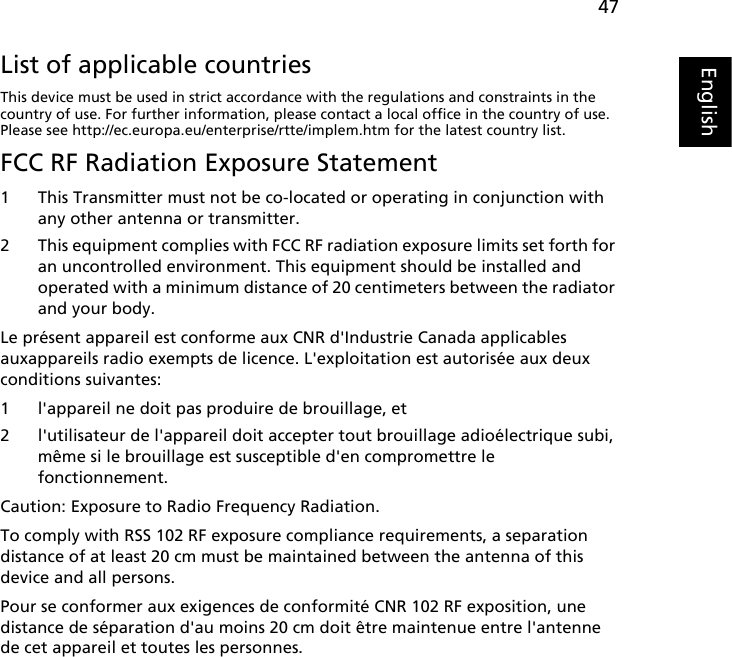 47EnglishEnglishList of applicable countriesThis device must be used in strict accordance with the regulations and constraints in the country of use. For further information, please contact a local office in the country of use. Please see http://ec.europa.eu/enterprise/rtte/implem.htm for the latest country list.FCC RF Radiation Exposure Statement1 This Transmitter must not be co-located or operating in conjunction with any other antenna or transmitter.2 This equipment complies with FCC RF radiation exposure limits set forth for an uncontrolled environment. This equipment should be installed and operated with a minimum distance of 20 centimeters between the radiator and your body.Le présent appareil est conforme aux CNR d&apos;Industrie Canada applicables auxappareils radio exempts de licence. L&apos;exploitation est autorisée aux deux conditions suivantes:1 l&apos;appareil ne doit pas produire de brouillage, et2 l&apos;utilisateur de l&apos;appareil doit accepter tout brouillage adioélectrique subi, même si le brouillage est susceptible d&apos;en compromettre le fonctionnement.Caution: Exposure to Radio Frequency Radiation.To comply with RSS 102 RF exposure compliance requirements, a separation distance of at least 20 cm must be maintained between the antenna of this device and all persons.Pour se conformer aux exigences de conformité CNR 102 RF exposition, une distance de séparation d&apos;au moins 20 cm doit être maintenue entre l&apos;antenne de cet appareil et toutes les personnes.