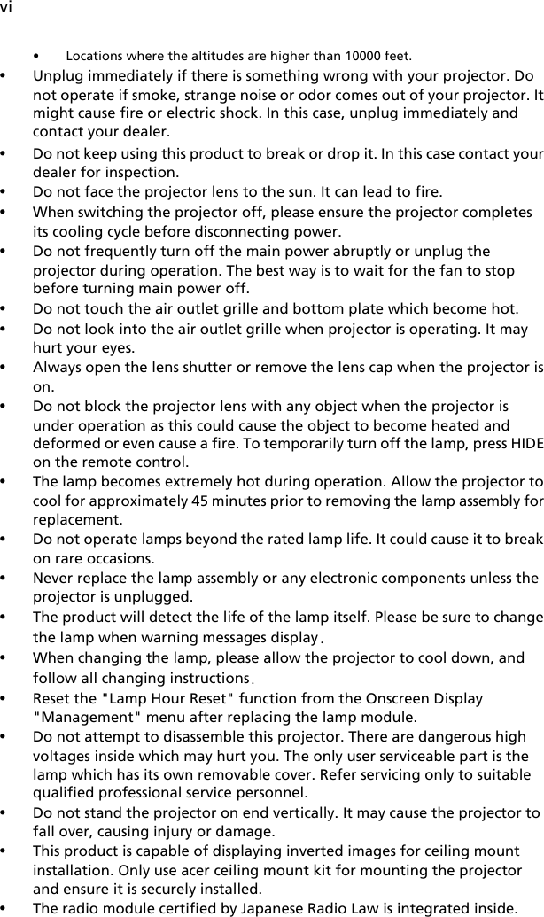 vi• Locations where the altitudes are higher than 10000 feet.•Unplug immediately if there is something wrong with your projector. Do not operate if smoke, strange noise or odor comes out of your projector. It might cause fire or electric shock. In this case, unplug immediately and contact your dealer.•Do not keep using this product to break or drop it. In this case contact your dealer for inspection.•Do not face the projector lens to the sun. It can lead to fire.•When switching the projector off, please ensure the projector completes its cooling cycle before disconnecting power.•Do not frequently turn off the main power abruptly or unplug the projector during operation. The best way is to wait for the fan to stop before turning main power off.•Do not touch the air outlet grille and bottom plate which become hot.•Do not look into the air outlet grille when projector is operating. It may hurt your eyes.•Always open the lens shutter or remove the lens cap when the projector is on.•Do not block the projector lens with any object when the projector is under operation as this could cause the object to become heated and deformed or even cause a fire. To temporarily turn off the lamp, press HIDE on the remote control.•The lamp becomes extremely hot during operation. Allow the projector to cool for approximately 45 minutes prior to removing the lamp assembly for replacement.•Do not operate lamps beyond the rated lamp life. It could cause it to break on rare occasions.•Never replace the lamp assembly or any electronic components unless the projector is unplugged.•The product will detect the life of the lamp itself. Please be sure to change the lamp when warning messages display.•When changing the lamp, please allow the projector to cool down, and follow all changing instructions.•Reset the &quot;Lamp Hour Reset&quot; function from the Onscreen Display &quot;Management&quot; menu after replacing the lamp module.•Do not attempt to disassemble this projector. There are dangerous high voltages inside which may hurt you. The only user serviceable part is the lamp which has its own removable cover. Refer servicing only to suitable qualified professional service personnel.•Do not stand the projector on end vertically. It may cause the projector to fall over, causing injury or damage.•This product is capable of displaying inverted images for ceiling mount installation. Only use acer ceiling mount kit for mounting the projector and ensure it is securely installed.•The radio module certified by Japanese Radio Law is integrated inside.