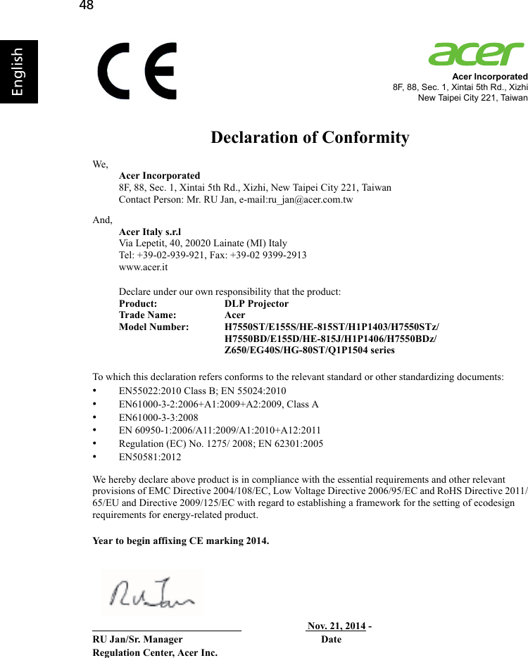 48EnglishAcer Incorporated8F, 88, Sec. 1, Xintai 5th Rd., XizhiNew Taipei City 221, TaiwanDeclaration of ConformityWe,Acer Incorporated8F, 88, Sec. 1, Xintai 5th Rd., Xizhi, New Taipei City 221, TaiwanContact Person: Mr. RU Jan, e-mail:ru_jan@acer.com.twAnd,Acer Italy s.r.lVia Lepetit, 40, 20020 Lainate (MI) ItalyTel: +39-02-939-921, Fax: +39-02 9399-2913www.acer.itDeclare under our own responsibility that the product:Product:   DLP ProjectorTrade Name:  AcerModel Number:  H7550ST/E155S/HE-815ST/H1P1403/H7550STz/H7550BD/E155D/HE-815J/H1P1406/H7550BDz/Z650/EG40S/HG-80ST/Q1P1504 seriesTo which this declaration refers conforms to the relevant standard or other standardizing documents:•EN55022:2010 Class B; EN 55024:2010•EN61000-3-2:2006+A1:2009+A2:2009, Class A•EN61000-3-3:2008•EN 60950-1:2006/A11:2009/A1:2010+A12:2011•Regulation (EC) No. 1275/ 2008; EN 62301:2005•EN50581:2012We hereby declare above product is in compliance with the essential requirements and other relevant provisions of EMC Directive 2004/108/EC, Low Voltage Directive 2006/95/EC and RoHS Directive 2011/65/EU and Directive 2009/125/EC with regard to establishing a framework for the setting of ecodesign requirements for energy-related product.Year to begin affixing CE marking 2014.                                                                                    Nov. 21, 2014 -RU Jan/Sr. Manager                                                      DateRegulation Center, Acer Inc.