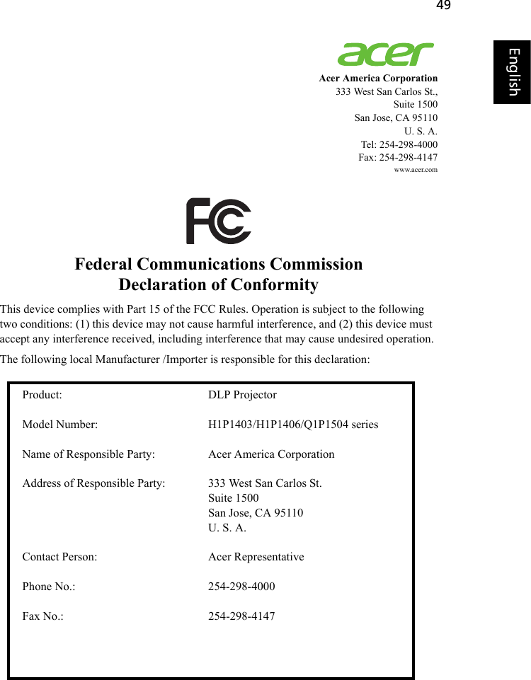 49EnglishEnglishAcer America Corporation333 West San Carlos St.,Suite 1500San Jose, CA 95110 U. S. A.Tel: 254-298-4000Fax: 254-298-4147www.acer.comFederal Communications CommissionDeclaration of ConformityThis device complies with Part 15 of the FCC Rules. Operation is subject to the following two conditions: (1) this device may not cause harmful interference, and (2) this device must accept any interference received, including interference that may cause undesired operation.The following local Manufacturer /Importer is responsible for this declaration:Product: DLP Projector Model Number: H1P1403/H1P1406/Q1P1504 seriesName of Responsible Party: Acer America Corporation Address of Responsible Party: 333 West San Carlos St.Suite 1500San Jose, CA 95110U. S. A.Contact Person: Acer Representative Phone No.: 254-298-4000 Fax No.: 254-298-4147