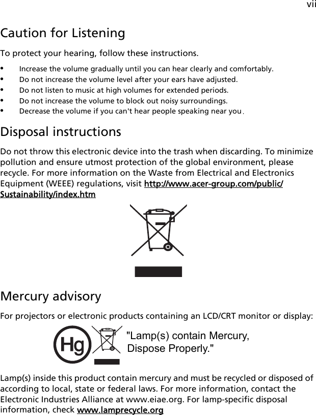 viiCaution for ListeningTo protect your hearing, follow these instructions.•Increase the volume gradually until you can hear clearly and comfortably.•Do not increase the volume level after your ears have adjusted.•Do not listen to music at high volumes for extended periods.•Do not increase the volume to block out noisy surroundings.•Decrease the volume if you can&apos;t hear people speaking near you.Disposal instructionsDo not throw this electronic device into the trash when discarding. To minimize pollution and ensure utmost protection of the global environment, please recycle. For more information on the Waste from Electrical and Electronics Equipment (WEEE) regulations, visit http://www.acer-group.com/public/Sustainability/index.htmMercury advisoryFor projectors or electronic products containing an LCD/CRT monitor or display: Lamp(s) inside this product contain mercury and must be recycled or disposed of according to local, state or federal laws. For more information, contact the Electronic Industries Alliance at www.eiae.org. For lamp-specific disposal information, check www.lamprecycle.org&quot;Lamp(s) contain Mercury,Dispose Properly.&quot;