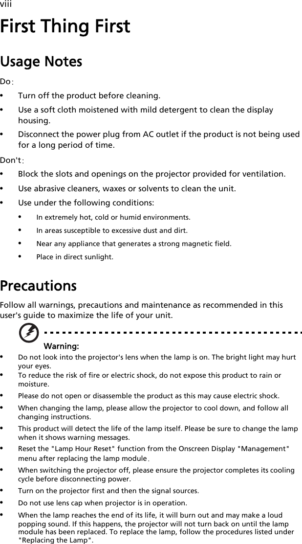 viiiFirst Thing FirstUsage NotesDo:•Turn off the product before cleaning.•Use a soft cloth moistened with mild detergent to clean the display housing.•Disconnect the power plug from AC outlet if the product is not being used for a long period of time.Don&apos;t:•Block the slots and openings on the projector provided for ventilation.•Use abrasive cleaners, waxes or solvents to clean the unit.•Use under the following conditions:•In extremely hot, cold or humid environments.•In areas susceptible to excessive dust and dirt.•Near any appliance that generates a strong magnetic field.•Place in direct sunlight.PrecautionsFollow all warnings, precautions and maintenance as recommended in this user&apos;s guide to maximize the life of your unit.Warning:•Do not look into the projector&apos;s lens when the lamp is on. The bright light may hurt your eyes.•To reduce the risk of fire or electric shock, do not expose this product to rain or moisture.•Please do not open or disassemble the product as this may cause electric shock.•When changing the lamp, please allow the projector to cool down, and follow all changing instructions.•This product will detect the life of the lamp itself. Please be sure to change the lamp when it shows warning messages.•Reset the &quot;Lamp Hour Reset&quot; function from the Onscreen Display &quot;Management&quot; menu after replacing the lamp module.•When switching the projector off, please ensure the projector completes its cooling cycle before disconnecting power.•Turn on the projector first and then the signal sources.•Do not use lens cap when projector is in operation.•When the lamp reaches the end of its life, it will burn out and may make a loud popping sound. If this happens, the projector will not turn back on until the lamp module has been replaced. To replace the lamp, follow the procedures listed under &quot;Replacing the Lamp&quot;.