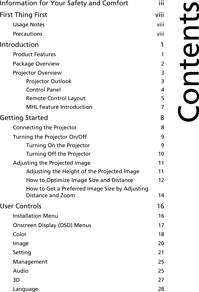 Information for Your Safety and Comfort iiiFirst Thing First viiiUsage Notes  viiiPrecautions  viiiIntroduction 1Product Features  1Package Overview  2Projector Overview  3Projector Outlook  3Control Panel  4Remote Control Layout  5MHL Feature Introduction  7Getting Started 8Connecting the Projector  8Turning the Projector On/Off  9Turning On the Projector  9Turning Off the Projector  10Adjusting the Projected Image  11Adjusting the Height of the Projected Image  11How to Optimize Image Size and Distance  12How to Get a Preferred Image Size by Adjusting Distance and Zoom  14User Controls 16Installation Menu  16Onscreen Display (OSD) Menus  17Color  18Image  20Setting  21Management  25Audio  253D  27Language  28Contents