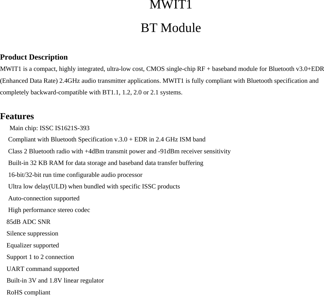  MWIT1 BT Module  Product Description MWIT1 is a compact, highly integrated, ultra-low cost, CMOS single-chip RF + baseband module for Bluetooth v3.0+EDR (Enhanced Data Rate) 2.4GHz audio transmitter applications. MWIT1 is fully compliant with Bluetooth specification and completely backward-compatible with BT1.1, 1.2, 2.0 or 2.1 systems.  Features 　 Main chip: ISSC IS1621S-393  　Compliant with Bluetooth Specification v.3.0 + EDR in 2.4 GHz ISM band  　Class 2 Bluetooth radio with +4dBm transmit power and -91dBm receiver sensitivity  　Built-in 32 KB RAM for data storage and baseband data transfer buffering  　16-bit/32-bit run time configurable audio processor  　Ultra low delay(ULD) when bundled with specific ISSC products  　Auto-connection supported  　High performance stereo codec 85dB ADC SNR  Silence suppression Equalizer supported Support 1 to 2 connection 　UART command supported 　Built-in 3V and 1.8V linear regulator　　 　RoHS compliant 　               