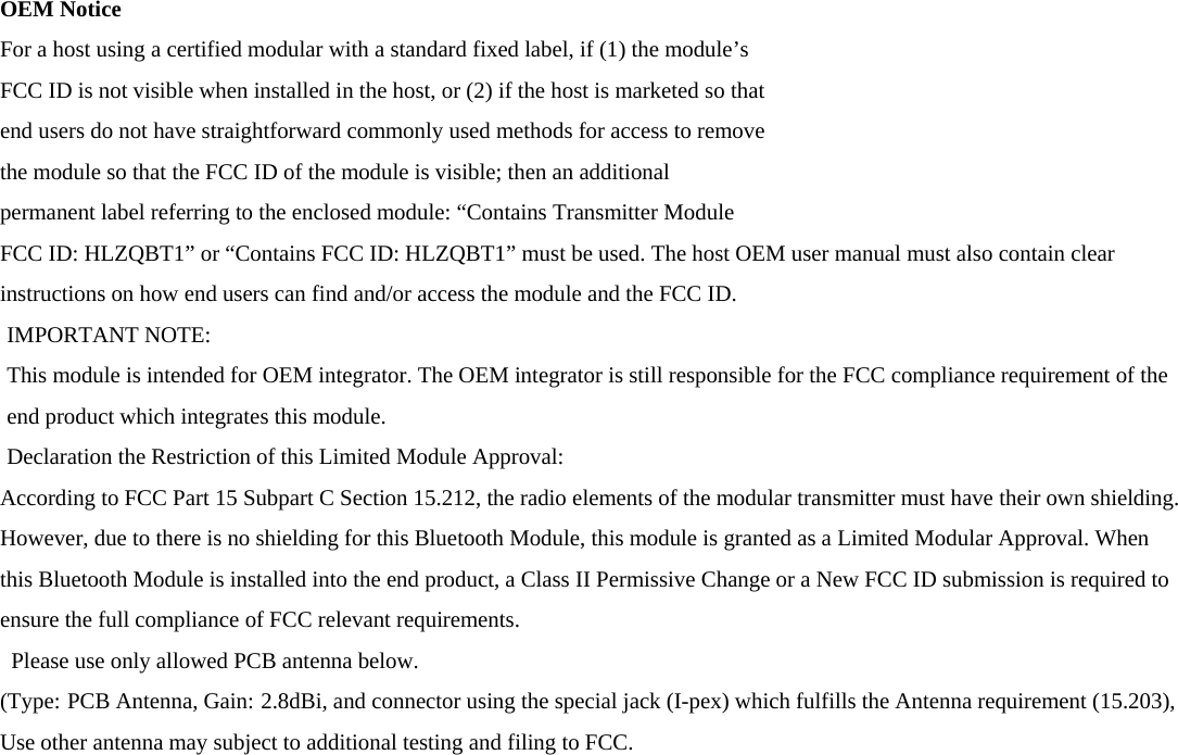 OEM Notice For a host using a certified modular with a standard fixed label, if (1) the module’s FCC ID is not visible when installed in the host, or (2) if the host is marketed so that end users do not have straightforward commonly used methods for access to remove the module so that the FCC ID of the module is visible; then an additional permanent label referring to the enclosed module: “Contains Transmitter Module FCC ID: HLZQBT1” or “Contains FCC ID: HLZQBT1” must be used. The host OEM user manual must also contain clear instructions on how end users can find and/or access the module and the FCC ID. IMPORTANT NOTE: This module is intended for OEM integrator. The OEM integrator is still responsible for the FCC compliance requirement of the end product which integrates this module. Declaration the Restriction of this Limited Module Approval: According to FCC Part 15 Subpart C Section 15.212, the radio elements of the modular transmitter must have their own shielding. However, due to there is no shielding for this Bluetooth Module, this module is granted as a Limited Modular Approval. When this Bluetooth Module is installed into the end product, a Class II Permissive Change or a New FCC ID submission is required to ensure the full compliance of FCC relevant requirements. Please use only allowed PCB antenna below.   (Type: PCB Antenna, Gain: 2.8dBi, and connector using the special jack (I-pex) which fulfills the Antenna requirement (15.203),   Use other antenna may subject to additional testing and filing to FCC.          