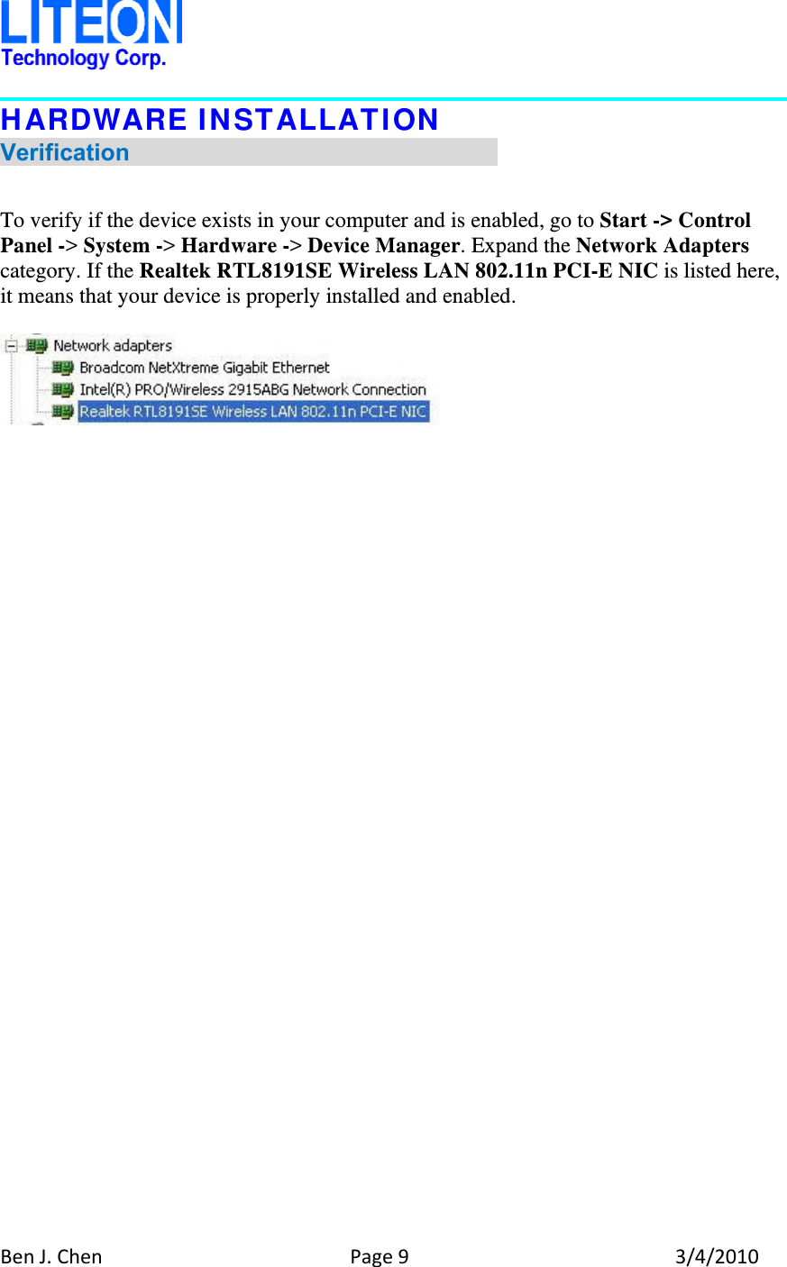 BenJ.ChenPage93/4/2010HARDWARE INSTALLATION Verification                                 To verify if the device exists in your computer and is enabled, go to Start -&gt; Control Panel -&gt; System -&gt; Hardware -&gt; Device Manager. Expand the Network Adapters category. If the Realtek RTL8191SE Wireless LAN 802.11n PCI-E NIC is listed here, it means that your device is properly installed and enabled.    