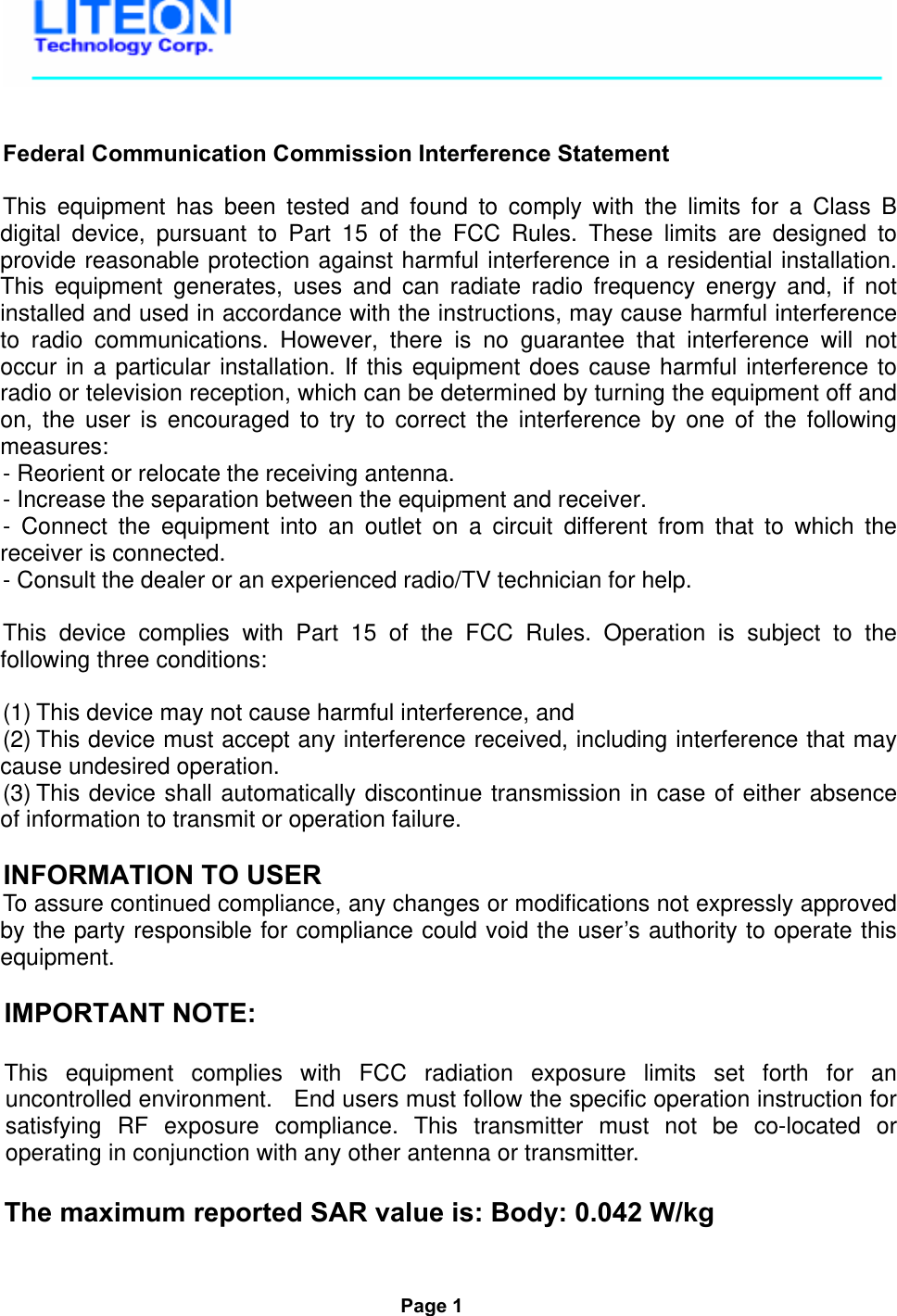     Federal Communication Commission Interference Statement  This equipment has been tested and found to comply with the limits for a Class B digital device, pursuant to Part 15 of the FCC Rules. These limits are designed to provide reasonable protection against harmful interference in a residential installation. This equipment generates, uses and can radiate radio frequency energy and, if not installed and used in accordance with the instructions, may cause harmful interference to radio communications. However, there is no guarantee that interference will not occur in a particular installation. If this equipment does cause harmful interference to radio or television reception, which can be determined by turning the equipment off and on, the user is encouraged to try to correct the interference by one of the following measures: - Reorient or relocate the receiving antenna. - Increase the separation between the equipment and receiver. - Connect the equipment into an outlet on a circuit different from that to which the receiver is connected. - Consult the dealer or an experienced radio/TV technician for help.  This device complies with Part 15 of the FCC Rules. Operation is subject to the following three conditions:   (1) This device may not cause harmful interference, and  (2) This device must accept any interference received, including interference that may cause undesired operation. (3) This device shall automatically discontinue transmission in case of either absence of information to transmit or operation failure.  INFORMATION TO USER To assure continued compliance, any changes or modifications not expressly approved by the party responsible for compliance could void the user’s authority to operate this equipment.  IMPORTANT NOTE:  This equipment complies with FCC radiation exposure limits set forth for an uncontrolled environment.   End users must follow the specific operation instruction for satisfying RF exposure compliance. This transmitter must not be co-located or operating in conjunction with any other antenna or transmitter.  The maximum reported SAR value is: Body: 0.042 W/kg    Page 1  