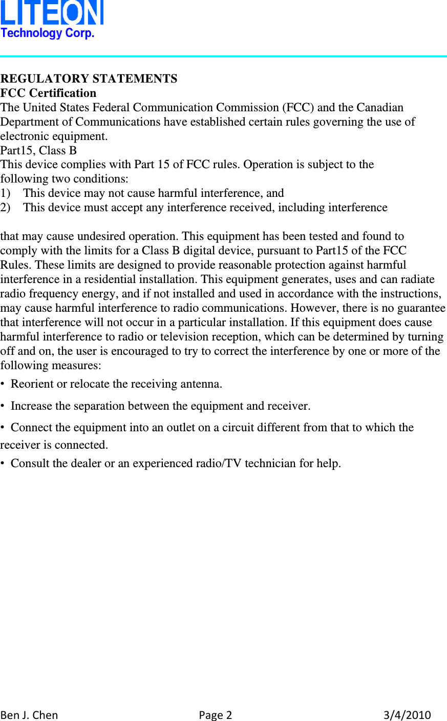 BenJ.ChenPage23/4/2010 REGULATORY STATEMENTS FCC Certification The United States Federal Communication Commission (FCC) and the Canadian Department of Communications have established certain rules governing the use of electronic equipment. Part15, Class B This device complies with Part 15 of FCC rules. Operation is subject to the following two conditions: 1)    This device may not cause harmful interference, and 2)    This device must accept any interference received, including interference  that may cause undesired operation. This equipment has been tested and found to   comply with the limits for a Class B digital device, pursuant to Part15 of the FCC   Rules. These limits are designed to provide reasonable protection against harmful interference in a residential installation. This equipment generates, uses and can radiate radio frequency energy, and if not installed and used in accordance with the instructions, may cause harmful interference to radio communications. However, there is no guarantee that interference will not occur in a particular installation. If this equipment does cause harmful interference to radio or television reception, which can be determined by turning off and on, the user is encouraged to try to correct the interference by one or more of the following measures: •  Reorient or relocate the receiving antenna. •  Increase the separation between the equipment and receiver. •  Connect the equipment into an outlet on a circuit different from that to which the receiver is connected. •  Consult the dealer or an experienced radio/TV technician for help.    