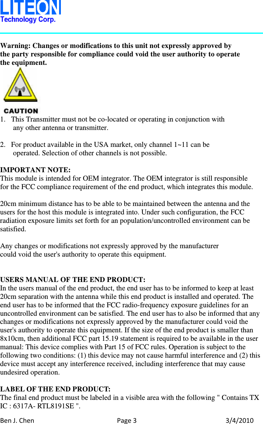 BenJ.ChenPage33/4/2010 Warning: Changes or modifications to this unit not expressly approved by the party responsible for compliance could void the user authority to operate   the equipment.  1. This Transmitter must not be co-located or operating in conjunction with any other antenna or transmitter.  2. For product available in the USA market, only channel 1~11 can be operated. Selection of other channels is not possible.  IMPORTANT NOTE: This module is intended for OEM integrator. The OEM integrator is still responsible   for the FCC compliance requirement of the end product, which integrates this module.  20cm minimum distance has to be able to be maintained between the antenna and the users for the host this module is integrated into. Under such configuration, the FCC radiation exposure limits set forth for an population/uncontrolled environment can be satisfied.  Any changes or modifications not expressly approved by the manufacturer could void the user&apos;s authority to operate this equipment.   USERS MANUAL OF THE END PRODUCT: In the users manual of the end product, the end user has to be informed to keep at least 20cm separation with the antenna while this end product is installed and operated. The end user has to be informed that the FCC radio-frequency exposure guidelines for an uncontrolled environment can be satisfied. The end user has to also be informed that any changes or modifications not expressly approved by the manufacturer could void the user&apos;s authority to operate this equipment. If the size of the end product is smaller than 8x10cm, then additional FCC part 15.19 statement is required to be available in the user manual: This device complies with Part 15 of FCC rules. Operation is subject to the following two conditions: (1) this device may not cause harmful interference and (2) this device must accept any interference received, including interference that may cause undesired operation.  LABEL OF THE END PRODUCT: The final end product must be labeled in a visible area with the following &quot; Contains TX IC : 6317A- RTL8191SE &quot;. 
