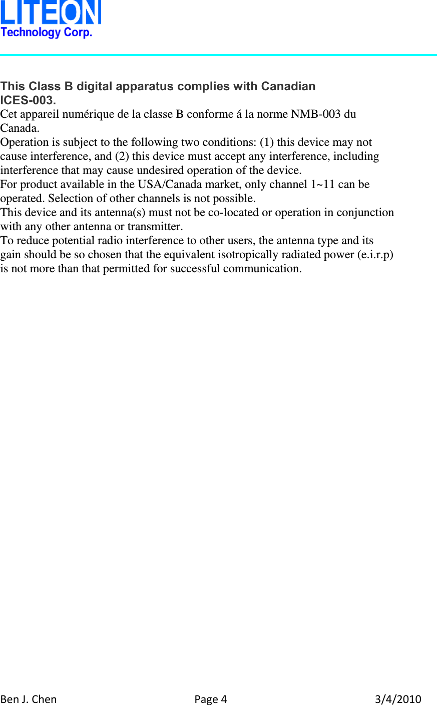 BenJ.ChenPage43/4/2010  This Class B digital apparatus complies with Canadian ICES-003. Cet appareil numérique de la classe B conforme á la norme NMB-003 du Canada. Operation is subject to the following two conditions: (1) this device may not cause interference, and (2) this device must accept any interference, including interference that may cause undesired operation of the device. For product available in the USA/Canada market, only channel 1~11 can be operated. Selection of other channels is not possible. This device and its antenna(s) must not be co-located or operation in conjunction with any other antenna or transmitter. To reduce potential radio interference to other users, the antenna type and its gain should be so chosen that the equivalent isotropically radiated power (e.i.r.p) is not more than that permitted for successful communication.  
